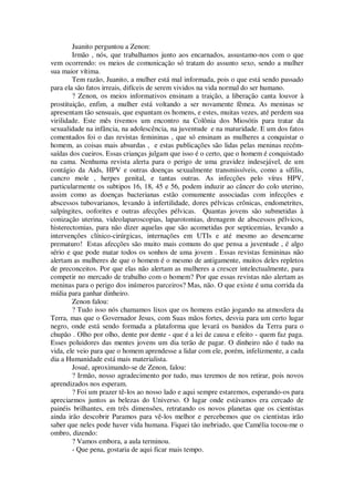 Juanito perguntou a Zenon:
Irmão , nós, que trabalhamos junto aos encarnados, assustamo-nos com o que
vem ocorrendo: os meios de comunicação só tratam do assunto sexo, sendo a mulher
sua maior vítima.
Tem razão, Juanito, a mulher está mal informada, pois o que está sendo passado
para ela são fatos irreais, difíceis de serem vividos na vida normal do ser humano.
? Zenon, os meios informativos ensinam a traição, a liberação canta louvor à
prostituição, enfim, a mulher está voltando a ser novamente fêmea. As meninas se
apresentam tão sensuais, que espantam os homens, e estes, muitas vezes, até perdem sua
virilidade. Este mês tivemos um encontro na Colônia dos Miosótis para tratar da
sexualidade na infância, na adolescência, na juventude e na maturidade. E um dos fatos
comentados foi o das revistas femininas , que só ensinam as mulheres a conquistar o
homem, as coisas mais absurdas , e estas publicações são lidas pelas meninas recém-
saídas dos cueiros. Essas crianças julgam que isso é o certo, que o homem é conquistado
na cama. Nenhuma revista alerta para o perigo de uma gravidez indesejável, de um
contágio da Aids, HPV e outras doenças sexualmente transmissíveis, como a sífilis,
cancro mole , herpes genital, e tantas outras. As infecções pelo vírus HPV,
particularmente os subtipos 16, 18, 45 e 56, podem induzir ao câncer do colo uterino,
assim como as doenças bacterianas estão comumente associadas com infecções e
abscessos tubovarianos, levando à infertilidade, dores pélvicas crônicas, endometrites,
salpíngites, ooforites e outras afecções pélvicas. Quantas jovens são submetidas à
conização uterina, videolaparoscopias, laparotomias, drenagem de abscessos pélvicos,
histerectomias, para não dizer aquelas que são acometidas por septicemias, levando a
intervenções clínico-cirúrgicas, internações em UTIs e até mesmo ao desencarne
prematuro! Estas afecções são muito mais comuns do que pensa a juventude , é algo
sério e que pode matar todos os sonhos de uma jovem . Essas revistas femininas não
alertam as mulheres de que o homem é o mesmo de antigamente, muitos deles repletos
de preconceitos. Por que elas não alertam as mulheres a crescer intelectualmente, para
competir no mercado de trabalho com o homem? Por que essas revistas não alertam as
meninas para o perigo dos inúmeros parceiros? Mas, não. O que existe é uma corrida da
mídia para ganhar dinheiro.
Zenon falou:
? Tudo isso nós chamamos lixos que os homens estão jogando na atmosfera da
Terra, mas que o Governador Jesus, com Suas mãos fortes, desvia para um certo lugar
negro, onde está sendo formada a plataforma que levará os banidos da Terra para o
chupão . Olho por olho, dente por dente - que é a lei de causa e efeito - quem faz paga.
Esses poluidores das mentes jovens um dia terão de pagar. O dinheiro não é tudo na
vida, ele veio para que o homem aprendesse a lidar com ele, porém, infelizmente, a cada
dia a Humanidade está mais materialista.
Josué, aproximando-se de Zenon, falou:
? Irmão, nosso agradecimento por tudo, mas teremos de nos retirar, pois novos
aprendizados nos esperam.
? Foi um prazer tê-los ao nosso lado e aqui sempre estaremos, esperando-os para
apreciarmos juntos as belezas do Universo. O lugar onde estávamos era cercado de
painéis brilhantes, em três dimensões, retratando os novos planetas que os cientistas
ainda irão descobrir Paramos para vê-los melhor e percebemos que os cientistas irão
saber que neles pode haver vida humana. Fiquei tão inebriado, que Camélia tocou-me o
ombro, dizendo:
? Vamos embora, a aula terminou.
- Que pena, gostaria de aqui ficar mais tempo.
 