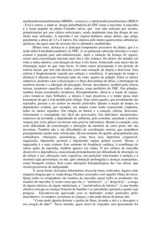 metilenodioximetanfetanúna (MDMA - ecstasy) e a metilenodioxietanfetamina (MDEA
- Eva) e outros, e ainda as drogas perturbadoras do SNC como a maconha. A maconha
é o nome popular da planta Cannabis sativa, que tem sido utilizado por séculos,
primeiramente por seus efeitos euforizantes, sendo atualmente uma das drogas de uso
ilícito mais utilizadas. A maconha é um vegetal herbáceo anual, dióico, que atinge
geralmente a altura de 1,5 a 2 metros. Ela sintetiza pelo menos quatrocentas substâncias
químicas, das quais mais de sessenta são os chamados canabinóides.
Dentre estes, destaca-se o principal componente psicoativo da planta, que é o
ácido delta-9-tetrahidrocanabinol, ou THC. A via pulmonar (absorção alveolar) é a mais
comum e popular para auto-administração. Após a inalação da fumaça do cigarro,
ocorre uma concentração máxima entre três e oito minutos. Os efeitos são notados em
vinte a trinta minutos, com duração de duas a três horas, fornecendo uma meia-vida de
eliminação maior do que vinte horas. O efeito maior proeminente é um período de
euforia inicial, que tem sido descrito como uma sensação de alegria e bem-estar. Esta
euforia é freqüentemente seguida por sedação e sonolência. A percepção de tempo e
distância é alterada com distorção tanto da visão, quanto da audição. Entre os efeitos
subjetivos, podemos citar a dissociação e o fluxo descontínuo de idéias, a interrupção da
memória recente e a alteração da percepção. Foram descobertos, também pela ciência
terrena, receptores específicos tantos centrais, como periférios do THC. Nas gônadas,
também foram encontrados receptores. Perceptualmente, altera-se a noção de espaço,
cores tomam-se mais brilhantes, a música é mais prazerosa e o tempo passa mais
lentamente do que o real medido pelo relógio. Sons muito agudos, que normalmente são
rejeitados, passam a ser aceitos ou mesmo preferidos. Quanto à noção de tempo, os
dependentes avaliam, por exemplo, um minuto como tendo transcorrido cinqüenta,
trinta ou menos segundos. Em relação ao humor e a emoção, euforia, bem-estar,
relaxamento e conseqüente riso fácil são provocados. Em indivíduos inexperientes,
temerosos da novidade, e dependendo do ambiente, pelo contrário, ansiedade e disforia
surgem, por vezes pânico ou mesmo uma psicose sintomática. Quanto à cognição, uma
certa dificuldade de concentração e alterações da memória de curto prazo não são
incomuns. Também não o são dificuldades de coordenação motora, que atrapalham
principalmente tarefas mais sofisticadas. Há um aumento do apetite, principalmente por
carboidratos. Alterações autonômicas, como boca seca, hiperemia conjuntival,
taquicardia, hipotensão postural e hipertensão supina podem ocorrer. Destas, a
taquicardia é a mais comum. Este aumento da freqüência cardíaca, à semelhança de
outras ações da maconha, também aparece em ondas. O uso crônico da maconha
desenvolve a dependência, caracterizada principalmente por dificuldade de abstenção ou
de refrear o uso, alterações sutis cognitivas, em particular relacionadas à atenção e à
memória (que persistiriam, ou não, após abstenção prolongada) e doenças respiratórias,
como bronquite crônica, bem como alterações histopatológicas das vias aéreas, que
seriam precursoras de malignidade.
Á nossa frente, divisamos laboratórios, bocas-de-fumo, traficantes, lugares onde
ninguém imagina que se venda droga, Ficamos assustados corri aqueles filmes de terror.
Quase todos os estupradores são usuários de maconha; quase todos os assaltantes são
usuários de maconha. E assim vimos que ela, a “ inofensiva” , a “ droga leve” , a amiga
de alguns músicos, de alguns intelectuais, a “ incentivadora de talentos” , é uma bomba
atômica com que as crianças brincam de bandido e as autoridades ignoram o quanto seja
perigosa. Encontrava-me apavorado com os hediondos crimes praticados pelos
maconheiros: os estupros, as torturas às crianças, e não pude deixar de pensar alto:
“ Como pode alguém destruir o jardim de Deus, levando a dor e o desespero a
um coração de mãe?” Nesse instante, quase morri de vergonha: meu pensamento foi
 