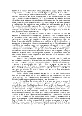 maridos, há o desabafo infeliz: você é mau, igualzinho ao seu pai! Muitas vezes essas
crianças tornam-se neuróticas, vindo a sofrer de depressão, por efeito da baixa estima.
? ” Muitas crianças hoje quase não conversam com os pais. As mães não querem
assumir a maternidade, pois vivem se embelezando e raras noites ficam em casa. Estas
crianças sentem o abandono dos pais e vão ficando agressivas nos colégios, junto aos
coleguinhas; são crianças que mordem, batem e falam palavrões. Elas querem agredir o
mundo, pois se julgam agredidas, por sentirem-se abandonadas. Os pais, principalmente
os espíritas, não têm o direito de tratar os filhos com violência; eles não devem se
descontrolar diante dos filhos, porque vão provocar graves danos psicológicos. Hoje
culpa-se muito o adolescente, mas eles, as crianças, o adolescente e o jovem estão sem
orientação, principalmente sem ídolos, sem exemplos. Muitos pais estão distantes dos
filhos, ignorando mesmo se eles existem.
? ” A busca de conforto está levando a família a uma falta de amor. Os
ocupantes de um lar quase não se encontram e quando isso ocorre não sabem dialogar. E
os jovens estão cada vez mais distantes dos mais velhos. Existe hoje uma separação, o
jovem parece ter aversão aos mais idosos, como se estes não soubessem falar a sua
língua. De quem é a culpa? Da família, que evita participar da vida dos filhos, ignora os
seus amigos, os seus sonhos, enfim, existem pais que levam os filhos à insegurança. E
eles, lá fora, na sociedade, fazem tudo para aparecer, são agressivos, duros e mal-
educados. Está na hora de se debater a relação entre pais e filhos e os especialistas
alertam para a violência verbal. A irritação que vem acompanhada de palavras, gritos e
gestos tende a aumentar o trauma nas discussões. A família tem de respeitar a criança, o
adolescente, o jovem, enfim, quem respeita é respeitado. Os pais têm de ensinar aos
filhos o que é o amor, não ter vergonha de pedir desculpas e dizer o quanto o filho é
amado e importante na sua vida.
Quando a criança é pequena, o maior mal que a mãe lhe causa é a verborragia
não só as palavras agressivas ferem a criança, mas também o excesso de palavras, ditas
sem parar e com pouco conteúdo, provocam em qualquer ouvinte impaciência, cansaço
e revolta, e a comunicação entre pais e filhos se perde. A mãe que fala
ininterruptamente serve de deboche aos filhos, que riem dela. É, para eles, uma coitada.
A mãe que a todo momento grita o nome do filho, este faz de conta que é surdo. Ele tem
razão, para que escutar o que nada de bom lhe traz? Por isso as mães têm de tomar
cuidado para não ficar gritando:
Fulano! Fulano! Fulano, não faça isso! O certo é a mãe aproximar-se e dizer:
filho, não faça isso, porque não está certo. Explicar por que ele não deve fazer aquilo.
Porém, mãe que “ Mia” é tão agressiva como a que grita e fala palavrão. Educar um
filho não é difícil, quando os pais têm educação e não são neuróticos.
? “ A finalidade das nossas aulas é a de que, em todos os grupos de
evangelização infanto-juvenil os educadores passem aos educandos confiança,
mostrando-lhes que a Casa Espírita está ciente do que a vida está-lhe passando; que a
Casa Espírita conhece o mundo lá fora, o que está ocorrendo com eles. Falar a verdade,
sem crendices; fazer a criança, o adolescente, o jovem, se abrirem, contar o que se passa
na sua escola, no seu grupo de colegas e no seu lar. Se não for assim, a Casa Espírita
não conseguirá trazê-los para suas fileiras. Eles têm de amar a Doutrina, encontrar Jesus
e respeitar as leis de amor a Deus. O trabalho da Doutrina é com a família, é educá-la,
Hoje, entristece os Espíritos que trabalham nas Casas Espíritas o comportamento de
muitas juventudes ditas espíritas: as meninas quase nuas, sem o mínimo respeito a uma
Casa de Oração. Os meninos na deles indo à Mocidade apenas para se divertir. A
finalidade é tornar a criança de hoje o grande Espírita de amanhã. Os instrutores devem
estar cientes da influência que suas palavras podem ter no discernimento de seus
 