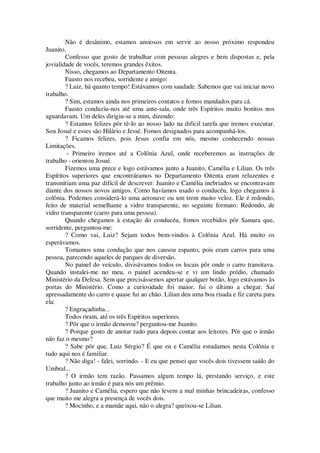 Não é desânimo, estamos ansiosos em servir ao nosso próximo respondeu
Juanito.
Confesso que gosto de trabalhar com pessoas alegres e bem dispostas e, pela
jovialidade de vocês, teremos grandes êxitos.
Nisso, chegamos ao Departamento Oitenta.
Fausto nos recebeu, sorridente e amigo:
? Luiz, há quanto tempo! Estávamos com saudade. Sabemos que vai iniciar novo
trabalho.
? Sim, estamos ainda nos primeiros contatos e fomos mandados para cá.
Fausto conduziu-nos até uma ante-sala, onde três Espíritos muito bonitos nos
aguardavam. Um deles dirigiu-se a mim, dizendo:
? Estamos felizes pôr tê-lo ao nosso lado na difícil tarefa que iremos executar.
Sou Josué e esses são Hilário e Jessé. Fomos designados para acompanhá-los.
? Ficamos felizes, pois Jesus confia em nós, mesmo conhecendo nossas
Limitações.
- Primeiro iremos até a Colônia Azul, onde receberemos as instruções de
trabalho - orientou Josué.
Fizemos uma prece e logo estávamos junto a Juanito, Camélia e Lilian. Os três
Espíritos superiores que encontráramos no Departamento Oitenta eram reluzentes e
transmitiam uma paz difícil de descrever. Juanito e Camélia inebriados se encontravam
diante dos nossos novos amigos. Como havíamos usado o conducéu, logo chegamos à
colônia. Podemos considerá-lo uma aeronave ou um trem muito veloz. Ele é redondo,
feito de material semelhante a vidro transparente, no seguinte formato: Redondo, de
vidro transparente (carro para uma pessoa).
Quando chegamos à estação do conducéu, fomos recebidos pôr Samara que,
sorridente, perguntou-me:
? Como vai, Luiz? Sejam todos bem-vindos à Colônia Azul. Há muito os
esperávamos.
Tomamos uma condução que nos causou espanto, pois eram carros para uma
pessoa, parecendo aqueles de parques de diversão.
No painel do veículo, divisávamos todos os locais pôr onde o carro transitava.
Quando instalei-me no meu, o painel acendeu-se e vi um lindo prédio, chamado
Ministério da Defesa. Sem que precisássemos apertar qualquer botão, logo estávamos às
portas do Ministério. Como a curiosidade foi maior, fui o último a chegar. Saí
apressadamente do carro e quase fui ao chão. Lilian deu uma boa risada e fiz careta para
ela:
? Engraçadinha...
Todos riram, até os três Espíritos superiores.
? Pôr que o irmão demorou? perguntou-me Juanito.
? Porque gosto de anotar tudo para depois contar aos leitores. Pôr que o irmão
não faz o mesmo?
? Sabe pôr que, Luiz Sérgio? É que eu e Camélia estudamos nesta Colônia e
tudo aqui nos é familiar.
? Não diga! - falei, sorrindo. - E eu que pensei que vocês dois tivessem saído do
Umbral...
? O irmão tem razão. Passamos algum tempo lá, prestando serviço, e este
trabalho junto ao irmão é para nós um prêmio.
? Juanito e Camélia, espero que não levem a mal minhas brincadeiras, confesso
que muito me alegra a presença de vocês dois.
? Mocinho, e a mamãe aqui, não o alegra? queixou-se Lilian.
 