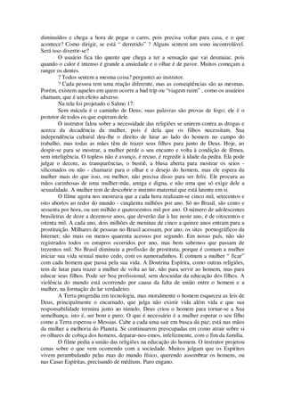 diminuídos e chega a hora de pegar o carro, pois precisa voltar para casa, e o que
acontece? Como dirigir, se está “ derretido” ? Alguns sentem um sono incontrolável.
Será isso divertir-se?
O usuário fica tão quente que chega a ter a sensação que vai desmaiar, pois
quando o calor é intenso é grande a ansiedade e o olhar é de pavor. Muitos começam a
ranger os dentes.
? Todos sentem a mesma coisa? perguntei ao instrutor.
? Cada pessoa tem uma reação diferente, mas as conseqüências são as mesmas.
Porém, existem aqueles em quem ocorre a bad trip ou “viagem ruim” , como os usuários
chamam, que é um efeito adverso.
Na tela foi projetado o Salmo 17:
Sem mácula é o caminho de Deus; suas palavras são provas de fogo; ele é o
protetor de todos os que esperam dele.
O instrutor falou sobre a necessidade das religiões se unirem contra as drogas e
acerca da decadência da mulher, pois é dela que os filhos necessitam. Sua
independência cultural deu-lhe o direito de lutar ao lado do homem no campo do
trabalho, mas todas as mães têm de trazer seus filhos para junto de Deus. Hoje, ao
despir-se para se mostrar, a mulher perde o seu encanto e volta à condição de fêmea,
sem inteligência. O topless não é avanço, é recuo, é regredir à idade da pedra. Ela pode
julgar o decote, as transparências, o bustiê, a blusa aberta para mostrar os seios -
siliconados ou não - chamariz para o olhar e o desejo do homem, mas ele espera da
mulher mais do que isso, ou melhor, não precisa disso para ser feliz. Ele procura as
mãos carinhosas de uma mulher-mãe, amiga e digna, e não uma que só exige dele a
sexualidade. A mulher tem de descobrir o instinto maternal que está latente em si.
O filme agora nos mostrava que a cada hora realizam-se cinco mil, setecentos e
oito abortos ao redor do mundo - cinqüenta milhões por ano. Só no Brasil, são cento e
sessenta por hora, ou um milhão e quatrocentos mil por ano. O número de adolescentes
brasileiras de doze a dezenove anos, que deverão dar à luz neste ano, é de oitocentos e
oitenta mil. A cada ano, dois milhões de meninas de cinco a quinze anos entram para a
prostituição. Milhares de pessoas no Brasil acessam, por ano, os sites pornográficos da
Internet; são mais ou menos quarenta acessos por segundo. Em nosso país, não são
registrados todos os estupros ocorridos por ano, mas bem sabemos que passam de
trezentos mil. No Brasil diminuiu a profissão de prostituta, porque é comum a mulher
iniciar sua vida sexual muito cedo, com os namoradinhos. É comum a mulher “ ficar”
com cada homem que passa pela sua vida. A Doutrina Espírita, como outras religiões,
tem de lutar para trazer a mulher de volta ao lar, não para servir ao homem, mas para
educar seus filhos. Pode ser boa profissional, sem descuidar da educação dos filhos. A
violência do mundo está ocorrendo por causa da falta de união entre o homem e a
mulher, na formação do lar verdadeiro.
A Terra progrediu em tecnologia, mas moralmente o homem esqueceu as leis de
Deus, principalmente o encarnado, que julga não existir vida além vida e que sua
responsabilidade termina junto ao túmulo. Deus criou o homem para tornar-se a Sua
semelhança, isto é, ser bom e puro. O que é necessário é a mulher esperar o seu filho
como a Terra esperou o Messias. Cabe a cada uma sair em busca da paz; está nas mãos
da mulher a melhoria do Planeta. Se continuarem preocupadas em como atrair sobre si
os olhares de cobiça dos homens, deparar-nos-emos, infelizmente, com o fim da família.
O filme pedia a união das religiões na educação do homem. O instrutor projetou
cenas sobre o que vem ocorrendo com a sociedade. Muitos julgam que os Espíritos
vivem perambulando pelas ruas do mundo físico, querendo assombrar os homens, ou
nas Casas Espíritas, precisando de médiuns. Puro engano.
 