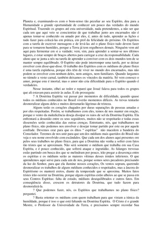 Planeta e, examinando-os com o bom-senso tão peculiar ao seu Espírito, deu para a
Humanidade a grande oportunidade de conhecer um pouco das verdades do mundo
Espiritual. Trazendo os grupos até esta universidade, nada pretendemos, a não ser que
cada um que aqui veio se conscientize de que trabalhar junto aos encarnados não é
apenas tomar-se conhecido ou amado por eles, é, antes de tudo, aprender as lições e
tudo fazer para colocá-las em prática, em prol da felicidade do próximo. Os Espíritos
com a tarefa de escrever mensagens e de levá-las até o plano físico tudo devem fazer
para se tomarem humildes, porque a Terra já tem orgulhosos demais. Ninguém vem até
aqui para fermentar em si a vaidade; vem, sim, para aprender a sentar-se nos últimos
lugares, e estar sempre de braços abertos para carregar a cruz da responsabilidade. Cada
aluno que se junta a nós na tarefa de aprender a conviver com os dois mundos tem de se
manter sempre equilibrado. O Espírito não pode interromper uma tarefa, por se deixar
envolver com disse-que-disse. O trabalho dos Espíritos com os médiuns do plano físico
é uma tarefa espinhosa, porque eles têm de viver no mundo dos encarnados, mas não
podem se envolver com nenhum deles, nem amigos, nem familiares. Quando largamos
no túmulo a veste carnal, também deixamos os vínculos da matéria. Só vem conosco o
amor, porque este é imortal, mas o amor não cria dificuldade para o Espírito quando é
verdadeiro.
Nesse instante, olhei ao redor e reparei que Josué falava para todos os grupos
que ali estavam para assistir às aulas. E ele prosseguiu:
? A Doutrina Espírita vai passar por momentos de dificuldade, quando quase
todos os médiuns conhecidos no Brasil viverão momentos difíceis. As trevas tentarão
desmoralizar alguns deles e muitos derramarão lágrimas de tristeza.
Alguns terão os corações chagados por duras separações de pessoas amadas e
por eles respeitadas. Porém, se trabalhamos com eles, temos de nos manter em oração,
porque o vento da maledicência deseja dissipar os raios de sol da Doutrina Espírita. Ela
enfrentará a desunião entre os seus seguidores, muitos não se respeitarão e todas essas
dissensões serão conhecidas das outras crenças. Entretanto, nós, que trabalhamos no
plano físico, não podemos nos envolver e desejar tomar partido por este ou por aquele
confrade. Devemos orar para que os ditos “ espíritas” não maculem a bandeira do
Consolador. Teremos de nos unir para que um dos médiuns mais queridos do Brasil não
veja o seu nome envolvido com escândalos. Que cada um dos alunos aqui presentes ore
pelos seus trabalhos no plano físico, para que a Doutrina não venha a sofrer com fatos
tão tristes que se aproximam. Não será somente o médium que trabalha em sua Casa
Espírita, e é pouco conhecido, que sofrerá ataque e ingratidão. As falanges trevosas
estão partindo em busca dos que se melindram por pouco, irão pregar a desavença entre
os espíritas e os médiuns serão as maiores vítimas desses irmãos inferiores. O que
aprendemos aqui serve para cada um de nos, porque somos seres pecadores precisando
da luz do Senhor, para que ela ilumine nossos corações, Os ventos sopram, querendo
desmoralizar os trabalhos de alguns médiuns conhecidos e respeitados, mas a âncora do
Espiritismo os manterá eretos, diante da tempestade que se aproxima. Muitos fatos
tristes irão ocorrer na Doutrina, porque alguns espíritas estão alheios ao que se passa em
seus Centros Espíritas: falta de estudo, médiuns desequilibrados e outros fatos. Em
conseqüência disso, crescem os detratores da Doutrina, que tudo fazem para
desmoralizá-la.
? Que podemos fazer, nós, os Espíritos que trabalhamos no plano físico?
perguntei.
? Basta orientar os médiuns com quem trabalham para que vistam a túnica da
humildade, porque é isso o que está faltando na Doutrina Espírita. O Cristo é o grande
Mestre, o Professor da Universidade da Terra, e precisamos sempre recordar Sua
 