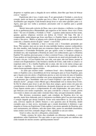 despertar os espíritas para a chegada do novo milênio, dizer-lhes que basta de brincar
com os “ mortos” .
Espiritismo não é isso, é muito mais. É ser apresentado à Verdade e, com ela no
coração, partir em busca do caminho que leva a Deus. E quem deseja partir sozinho?
Acreditamos que ninguém. Cada homem deseja levar os seus entes queridos junto a si.
Agora, para que isso venha a acontecer, precisamos unir os espíritas para a grande
caminhada.
Moisés lutou pelo exército de Deus, mas o povo desejou a violência e as tábuas
da lei se quebraram para a Humanidade, que esqueceu as leis morais. Jesus veio à Terra
dizer: “ Eu sou o Caminho, a Verdade e a Vida” , e quantos ainda matam em Seu nome,
quantas guerras religiosas ocorrem em defesa do Cristo! Até hoje, Ele não é
compreendido, ainda julgam que Jesus seja Deus e o Espírito Santo, e que ainda Se ire
contra o Seu povo. Muitos se julgam com o direito de jogar pedra nos que não pensam
como eles, a maneira através da qual “ amam” o seu Cristo.
Portanto, não venhamos a fazer o mesmo com o Consolador prometido por
Jesus. Não sejamos mais um no meio de uma multidão fanática; sejamos conhecedores
dos dois mundos, tudo fazendo para nos tomarmos dignos das promessas do Cristo. Se
encontramos o Consolador Prometido, por que agimos como os fanáticos religiosos,
dividindo-nos, não respeitando a Doutrina do amor e do conhecimento, que é a Doutrina
Espírita? Os espíritas precisam parar e voltar a construir Casas, e não igrejas, porque as
Casas podem ser transformadas em lares e o homem da era atual está precisando de lar,
de amor e de paz. A Casa Espírita fria, sem vida, sem amor, não terá futuro, porque só
contará com freqüentadores e não formará a família do Cristo, onde todos se amam e se
respeitam entre si. Se a família Espírita não se amar, não são os de outras crenças que
irão amar os espíritas. Ao contrário, se eles pudessem, matariam os espíritas, como
ontem foram queimados alguns cristãos.
- As aulas que estamos tendo - continuou Josué - têm a finalidade de preparar
todos os Espíritos com a incumbência de levar mensagens para as Casas Espíritas, para
que o façam com este alerta: o Espiritismo precisa se unir em torno de uma só bandeira
- a do amor. Alguns podem estranhar esta nossa peregrinação por todos esses lugares,
mas queremos que a humildade volte aos Centros Espíritas e que neles não haja os “
doutores da lei” , porque o único Mestre que a Humanidade tem se chama Jesus Cristo.
Se Ele Se abaixou para lavar os pés dos Seus doze amigos, quem somos nós para nos
considerarmos os doutores do Espiritismo, desejando desprezar uns aos outros? Que as
Casas fiquem atentas para o comportamento de cada freqüentador, não para atacar os
que brincam com nomes respeitados, mas para convidá-los a buscar o estudo, porém
sem reunir os alunos em salas onde o instrutor fala e fala, sem aproveitamento nenhum.
Não devemos economizar papel; cada estudante da Doutrina deve ter sua
apostila, muito bem elaborada, pois os instrutores escolhidos pela Casa precisam atingir
o coração daquele que deseja estudá-la. Como seria maravilhoso se, em cada sala de
aula, estivesse alguém de cabelos brancos e seus quarenta anos de Doutrina, dando
exemplos para os mais novos, mostrando que o estudo doutrinário é dinâmico e que
ninguém se forma em Espiritismo! Cada espírita é um eterno aprendiz da Doutrina, pois
seus ensinamentos são infinitos, nela não temos líder, pastor ou autoridade doutrinária;
temos irmãos em Cristo, tentando chegar a Deus, ajudando-se uns aos outros.
Josué se calou, mas nós o abraçamos, emocionado.
? Irmão, estamos há vários dias estudando em diferentes faculdades, e como
aprendemos sobre Espiritismo! Por que todos os que escrevem junto aos médiuns não
estão tratando do mesmo assunto: aperfeiçoamento moral?
 