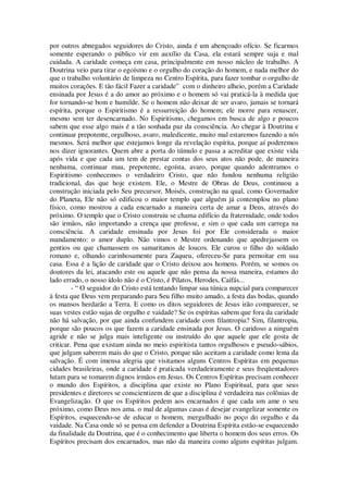 por outros abnegados seguidores do Cristo, ainda é um abençoado ofício. Se ficarmos
somente esperando o público vir em auxílio da Casa, ela estará sempre suja e mal
cuidada. A caridade começa em casa, principalmente em nosso núcleo de trabalho. A
Doutrina veio para tirar o egoísmo e o orgulho do coração do homem, e nada melhor do
que o trabalho voluntário de limpeza no Centro Espírita, para fazer tombar o orgulho de
muitos corações. E tão fácil Fazer a caridade” com o dinheiro alheio, porém a Caridade
ensinada por Jesus é a do amor ao próximo e o homem só vai praticá-la à medida que
for tornando-se bom e humilde. Se o homem não deixar de ser avaro, jamais se tornará
espírita, porque o Espiritismo é a ressurreição do homem; ele morre para renascer,
mesmo sem ter desencarnado. No Espiritismo, chegamos em busca de algo e poucos
sabem que esse algo mais é a tão sonhada paz da consciência. Ao chegar à Doutrina e
continuar prepotente, orgulhoso, avaro, maledicente, muito mal estaremos fazendo a nós
mesmos. Será melhor que estejamos longe da revelação espírita, porque aí poderemos
nos dizer ignorantes. Quem abre a porta do túmulo e passa a acreditar que existe vida
após vida e que cada um tem de prestar contas dos seus atos não pode, de maneira
nenhuma, continuar mau, prepotente, egoísta, avaro, porque quando adentramos o
Espiritismo conhecemos o verdadeiro Cristo, que não fundou nenhuma religião
tradicional, das que hoje existem. Ele, o Mestre de Obras de Deus, continuou a
construção iniciada pelo Seu precursor, Moisés, construção na qual, como Governador
do Planeta, Ele não só edificou o maior templo que alguém já contemplou no plano
físico, como mostrou a cada encarnado a maneira certa de amar a Deus, através do
próximo. O templo que o Cristo construiu se chama edifício da fraternidade, onde todos
são irmãos, não importando a crença que professe, e sim o que cada um carrega na
consciência. A caridade ensinada por Jesus foi por Ele considerada o maior
mandamento: o amor duplo. Não vimos o Mestre ordenando que apedrejassem os
gentios ou que chamassem os samaritanos de loucos. Ele curou o filho do soldado
romano e, olhando carinhosamente para Zaqueu, ofereceu-Se para pernoitar em sua
casa. Essa é a lição de caridade que o Cristo deixou aos homens. Porém, se somos os
doutores da lei, atacando este ou aquele que não pensa da nossa maneira, estamos do
lado errado, o nosso ídolo não é o Cristo, é Pilatos, Herodes, Caifás...
- “ O seguidor do Cristo está tentando limpar sua túnica nupcial para comparecer
à festa que Deus vem preparando para Seu filho muito amado, a festa das bodas, quando
os mansos herdarão a Terra. E como os ditos seguidores de Jesus irão comparecer, se
suas vestes estão sujas de orgulho e vaidade? Se os espíritas sabem que fora da caridade
não há salvação, por que ainda confundem caridade com filantropia? Sim, filantropia,
porque são poucos os que fazem a caridade ensinada por Jesus. O caridoso a ninguém
agride e não se julga mais inteligente ou instruído do que aquele que ele gosta de
criticar. Pena que existam ainda no meio espiritista tantos orgulhosos e pseudo-sábios,
que julgam saberem mais do que o Cristo, porque não aceitam a caridade como lema da
salvação. É com imensa alegria que visitamos alguns Centros Espíritas em pequenas
cidades brasileiras, onde a caridade é praticada verdadeiramente e seus freqüentadores
lutam para se tomarem dignos irmãos em Jesus. Os Centros Espíritas precisam conhecer
o mundo dos Espíritos, a disciplina que existe no Plano Espiritual, para que seus
presidentes e diretores se conscientizem de que a disciplina é verdadeira nas colônias de
Evangelização. O que os Espíritos pedem aos encarnados é que cada um ame o seu
próximo, como Deus nos ama. o mal de algumas casas é desejar evangelizar somente os
Espíritos, esquecendo-se de educar o homem, mergulhado no poço do orgulho e da
vaidade. Na Casa onde só se pensa em defender a Doutrina Espírita estão-se esquecendo
da finalidade da Doutrina, que é o conhecimento que liberta o homem dos seus erros. Os
Espíritos precisam dos encarnados, mas não da maneira como alguns espíritas julgam.
 
