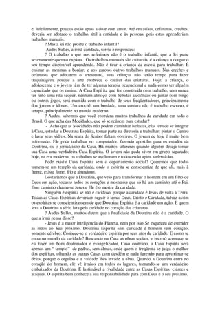 e, infelizmente, poucos estão aptos a doar com amor. Até em asilos, orfanatos, creches,
deveria ser adotado o trabalho, útil à entidade e às pessoas, pois estas aprenderiam
trabalhos manuais.
? Mas a lei não proíbe o trabalho infantil?
Audes Sulles, a irmã caridade, sorriu e respondeu:
? O trabalho a que nos referimos não é o trabalho infantil, que a lei pune
severamente quem o explora. Os trabalhos manuais são culturais, é a criança a ocupar o
seu tempo disponível aprendendo. Não é tirar a criança da escola para trabalhar. É
ensinar as meninas a bordar, e aos garotos outros trabalhos manuais. Nas creches e
orfanatos que adotarem o artesanato, suas crianças não terão tempo para fazer
traquinagem, porque a arte enobrece o caráter das criaturas. Hoje, a criança, o
adolescente e o jovem têm de ter alguma terapia ocupacional e nada como ter alguém
capacitado que os ensine. A Casa Espírita que for construída com trabalho, sem nunca
ter feito uma rifa sequer, nenhum almoço com bebidas alcoólicas ou jantar com bingo
ou outros jogos, será mantida com o trabalho de seus freqüentadores, principalmente
dos jovens e idosos. Um crochê, um bordado, uma costura não é trabalho escravo, é
terapia, principalmente no mundo moderno.
? Audes, sabemos que você coordena muitos trabalhos de caridade em todo o
Brasil. O que acha das Mocidades, que só se reúnem para estudar?
- Acho que as Mocidades não podem caminhar isoladas, elas têm de se integrar
à Casa, estudar a Doutrina Espírita, tomar parte na diretoria e trabalhar: pintar o Centro
e lavar seus vidros. Na seara do Senhor faltam obreiros. O jovem de hoje é muito bem
informado. Ele pode trabalhar no computador, fazendo apostilas para os estudos da
Doutrina, ou o jornalzinho da Casa. Há muitos afazeres quando alguém deseja tomar
sua Casa uma verdadeira Casa Espírita. O jovem não pode viver em grupo separado;
hoje, na era moderna, os trabalhos se avolumam e todos estão aptos a efetuá-los.
Pode existir Casa Espírita sem o departamento social? Queremos que todas
tornem-se um templo da caridade, onde o espírita se conscientize de que ali, mais à
frente, existe fome, frio e abandono.
Gostaríamos que a Doutrina, que veio para transformar o homem em um filho de
Deus em ação, tocasse todos os corações e mostrasse que só há um caminho até o Pai.
Esse caminho chama-se Jesus e Ele é o mestre da caridade.
Ninguém é espírita se não é caridoso, porque a caridade é Jesus de volta à Terra.
Todas as Casas Espíritas deveriam seguir o lema: Deus, Cristo e Caridade, talvez assim
os espíritas se conscientizassem de que Doutrina Espírita é a caridade em ação. E quem
leva a Doutrina a sério luta pela caridade no coração das criaturas.
? Audes Sulles, muitos dizem que a finalidade da Doutrina não é a caridade. O
que a irmã pensa disso?
- Jesus é a maior inteligência do Planeta, nem por isso Se esqueceu de estender
as mãos ao Seu próximo. Doutrina Espírita sem caridade é homem sem coração,
somente cérebro. Conhece-se o verdadeiro espírita por seus atos de caridade. E como se
entra no mundo da caridade? Buscando na Casa as obras sociais, e isso só acontece se
ela tiver um bom doutrinador e evangelizador. Caso contrário, a Casa Espírita será
apenas um “ templo” de pedras, sem almas, onde quem o freqüenta se julga o melhor
dos espíritas, olhando as outras Casas com desdém e nada fazendo para aproximar-se
delas, porque o orgulho e a vaidade lhes invade a alma. Quando a Doutrina entra no
coração do homem, ele vê irmãos em todos os lugares, tornando-se um verdadeiro
embaixador da Doutrina. É lastimável a rivalidade entre as Casas Espíritas: ciúmes e
ataques. O espírita bem conhece a sua responsabilidade para com Deus e o seu próximo.
 