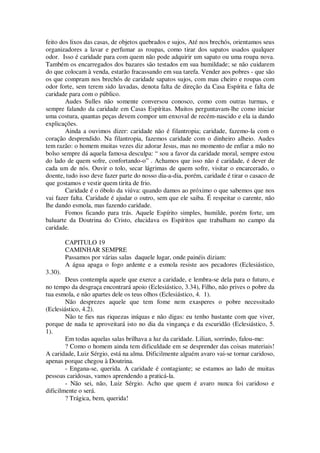 feito dos lixos das casas, de objetos quebrados e sujos, Até nos brechós, orientamos seus
organizadores a lavar e perfumar as roupas, como tirar dos sapatos usados qualquer
odor. Isso é caridade para com quem não pode adquirir um sapato ou uma roupa nova.
Também os encarregados dos bazares são testados em sua humildade; se não cuidarem
do que colocam à venda, estarão fracassando em sua tarefa. Vender aos pobres - que são
os que compram nos brechós de caridade sapatos sujos, com mau cheiro e roupas com
odor forte, sem terem sido lavadas, denota falta de direção da Casa Espírita e falta de
caridade para com o público.
Audes Sulles não somente conversou conosco, como com outras turmas, e
sempre falando da caridade em Casas Espíritas. Muitos perguntavam-lhe como iniciar
uma costura, quantas peças devem compor um enxoval de recém-nascido e ela ia dando
explicações.
Ainda a ouvimos dizer: caridade não é filantropia; caridade, fazemo-la com o
coração desprendido. Na filantropia, fazemos caridade com o dinheiro alheio. Audes
tem razão: o homem muitas vezes diz adorar Jesus, mas no momento de enfiar a mão no
bolso sempre dá aquela famosa desculpa: “ sou a favor da caridade moral, sempre estou
do lado de quem sofre, confortando-o” . Achamos que isso não é caridade, é dever de
cada um de nós. Ouvir o tolo, secar lágrimas de quem sofre, visitar o encarcerado, o
doente, tudo isso deve fazer parte do nosso dia-a-dia, porém, caridade é tirar o casaco de
que gostamos e vestir quem tirita de frio.
Caridade é o óbolo da viúva: quando damos ao próximo o que sabemos que nos
vai fazer falta. Caridade é ajudar o outro, sem que ele saiba. É respeitar o carente, não
lhe dando esmola, mas fazendo caridade.
Fomos ficando para trás. Aquele Espírito simples, humilde, porém forte, um
baluarte da Doutrina do Cristo, elucidava os Espíritos que trabalham no campo da
caridade.
CAPITULO 19
CAMINHAR SEMPRE
Passamos por várias salas daquele lugar, onde painéis diziam:
A água apaga o fogo ardente e a esmola resiste aos pecadores (Eclesiástico,
3.30).
Deus contempla aquele que exerce a caridade, e lembra-se dela para o futuro, e
no tempo da desgraça encontrará apoio (Eclesiástico, 3.34), Filho, não prives o pobre da
tua esmola, e não apartes dele os teus olhos (Eclesiástico, 4. 1).
Não desprezes aquele que tem fome nem exasperes o pobre necessitado
(Eclesiástico, 4.2).
Não te fies nas riquezas iníquas e não digas: eu tenho bastante com que viver,
porque de nada te aproveitará isto no dia da vingança e da escuridão (Eclesiástico, 5.
1).
Em todas aquelas salas brilhava a luz da caridade. Lilian, sorrindo, falou-me:
? Como o homem ainda tem dificuldade em se desprender das coisas materiais!
A caridade, Luiz Sérgio, está na alma. Dificilmente alguém avaro vai-se tornar caridoso,
apenas porque chegou à Doutrina.
- Engana-se, querida. A caridade é contagiante; se estamos ao lado de muitas
pessoas caridosas, vamos aprendendo a praticá-la.
- Não sei, não, Luiz Sérgio. Acho que quem é avaro nunca foi caridoso e
dificilmente o será.
? Trágica, bem, querida!
 