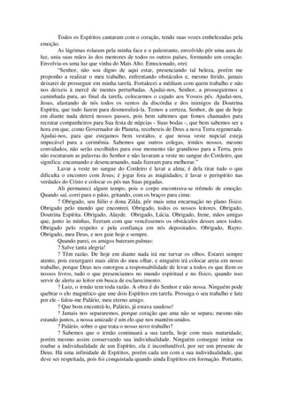 Todos os Espíritos cantaram com o coração, tendo suas vozes embelezadas pela
emoção.
As lágrimas rolaram pela minha face e o palestrante, envolvido pôr uma aura de
luz, unia suas mãos às dos mentores de todos os outros países, formando um coração.
Envolvia-os uma luz que vinha do Mais Alto. Emocionado, orei:
“Senhor, não sou digno de aqui estar, presenciando tal beleza, porém me
proponho a realizar o meu trabalho, enfrentando obstáculos e, mesmo ferido, jamais
deixarei de prosseguir em minha tarefa. Fortalecei a médium com quem trabalho e não
nos deixeis à mercê de mentes perturbadas. Ajudai-nos, Senhor, a prosseguirmos a
caminhada para, ao final da tarefa, colocarmos o cajado aos Vossos pés. Ajudai-nos,
Jesus, afastando de nós todos os ventos da discórdia e dos inimigos da Doutrina
Espírita, que tudo fazem para desmoralizá-la. Temos a certeza, Senhor, de que de hoje
em diante nada deterá nossos passos, pois bem sabemos que fomos chamados para
recrutar companheiros para Sua festa de núpcias - Suas bodas -, que bem sabemos ser a
hora em que, como Governador do Planeta, recebereis de Deus a nova Terra regenerada.
Ajudai-nos, para que estejamos bem vestidos, e que nossa veste nupcial esteja
impecável para a cerimônia. Sabemos que outros colegas, irmãos nossos, mesmo
convidados, não serão escolhidos para esse momento tão grandioso para a Terra, pois
não escutaram as palavras do Senhor e não lavaram a veste no sangue do Cordeiro, que
significa: encamando e desencarnando, nada fizeram para melhorar.”
Lavar a veste no sangue do Cordeiro é lavar a alma; é dela tirar tudo o que
dificulta o encontro com Jesus; é jogar fora as iniqüidades; é lavar o perispírito nas
verdades do Cristo e colocar os pés nas Suas pegadas.
Ali permaneci algum tempo, pois o corpo encontrava-se trêmulo de emoção.
Quando saí, corri para o pátio, gritando, com os braços para cima:
? Obrigado, seu Júlio e dona Zilda, pôr mais uma encarnação no plano físico.
Obrigado pelo mundo que encontrei. Obrigado, todos os nossos leitores. Obrigado,
Doutrina Espírita. Obrigado, Alayde. Obrigado, Lúcia. Obrigado, Irene, mãos amigas
que, junto às minhas, fizeram com que vencêssemos os obstáculos desses anos todos.
Obrigado pelo respeito e pela confiança em nós depositados. Obrigado, Rayto.
Obrigado, meu Deus, e nos guie hoje e sempre.
Quando parei, os amigos bateram palmas:
? Salve tanta alegria!
? Têm razão. De hoje em diante nada irá me turvar os olhos. Estarei sempre
atento, pois enxergarei mais além do meu olhar, e ninguém irá colocar areia em nosso
trabalho, porque Deus nos outorgou a responsabilidade de levar a todos os que lêem os
nossos livros, tudo o que presenciamos no mundo espiritual e no físico, quando isso
servir de alerta ao leitor em busca de esclarecimento.
? Luiz, o irmão tem toda razão. A obra é do Senhor e não nossa. Ninguém pode
quebrar o elo magnético que une dois Espíritos em tarefa. Prossiga o seu trabalho e lute
por ele - falou-me Palário, meu eterno amigo.
? Que bom encontrá-lo, Palário, já estava saudoso!
? Jamais nos separaremos, porque coração que ama não se separa; mesmo não
estando juntos, a nossa amizade é um elo que nos mantém unidos.
? Palário, sobre o que trata o nosso novo trabalho?
? Sabemos que o irmão continuará a sua tarefa, hoje com mais maturidade,
porém mesmo assim conservando sua individualidade. Ninguém consegue imitar ou
roubar a individualidade de um Espírito, ela é inconfundível, por ser um presente de
Deus. Há uma infinidade de Espíritos, porém cada um com a sua individualidade, que
deve ser respeitada, pois foi conquistada quando ainda Espíritos em formação. Portanto,
 