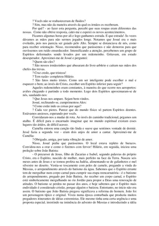 ? Vocês não se reabasteceram de fluidos?
? Sim, mas não da maneira através da qual os irmãos os receberam.
Por quê? - ao fazer esta pergunta, percebi que suas roupas eram diferentes das
nossas. Como não obtive resposta, calei-me e esperei os novos acontecimentos.
Ficamos algumas horas por ali e logo ganhamos estrada. E que estrada! Às vezes
dávamos as mãos para não sermos jogados longe. Notamos que Josué era o mais
evoluído, pois nos parecia ser guiado pelo Alto. Sempre se distanciava de nós, como
para receber orientação. Nisso, recomendou que parássemos e não demorou para que
ouvíssemos um ruído ensurdecedor. Intensificando a atenção, percebemos um grupo de
Espíritos deformados sendo levados por um redemoinho. Gritavam, em estado
desesperador. Aproximei-me de Josué e perguntei:
? Quem são eles?
? São nossos irmãozinhos que abusaram do livre-arbítrio e caíram nas mãos dos
chefes das trevas.
? Cruz credo, que tristeza!
? Tem razão- completou Hilário.
? São fatos muito tristes. Como um ser inteligente pode escolher o mal e
esquecer o bem; ao invés do Cristo, escolher um Espírito inferior para seguir?
Aqueles redemoinhos eram constantes, à maneira do que ocorre nos aeroportos:
aviões chegando e partindo a todo momento. Logo dois Espíritos aproximaram-se de
nós, saudando-nos:
? Que Jesus nos ampare. Sejam bem-vindos.
Josué, reclinando-se, cumprimentou Alex:
? Como estão indo as coisas por aqui?
? Cada vez piores. Parece que do mundo físico só partem Espíritos doentes.
Estávamos ansiosos, esperando por vocês.
Convidaram-nos a mudar de rota. Ao invés do caminho tradicional, pegamos um
atalho. É difícil para o encarnado imaginar que no mundo espiritual existam esses
lugares tão áridos, de difícil acesso.
Camélia entoou uma canção tão linda e suave que sentimos vontade de dormir.
Jessé fazia a segunda voz - eram dois anjos de amor a cantar. Aproximei-me de
Camélia:
? Obrigado, amiga, por tanta vibração de amor.
Nisso, Josué pediu que parássemos. O local estava repleto de buracos.
Convidou-nos a orar e como o fizemos com fervor! Hilário, em seguida, iniciou uma
preleção sobre João Batista:
- O precursor de Jesus, filho de Zacarias e Isabel, segundo palavras do próprio
Cristo, era o Espírito, nascido de mulher, mais perfeito na face da Terra. Nasceu seis
meses antes de Jesus e se tomou profeta na Judéia, alimentando-se de gafanhotos e mel
silvestre no deserto. Vestia-se toscamente com peles de camelo, pregando a vinda do
Messias, o arrependimento através do batismo da água. Sabemos que o Espírito errante
tem de mergulhar num corpo carnal para cumprir sua etapa reencarnatória - é o batismo
do arrependimento, pregado por João Batista. Ao receber um corpo carnal, o Espírito
está simbolicamente mergulhando no rio Jordão para propor a Deus uma renovação de
atitudes. O batismo se perdeu no passar dos anos, e hoje sabemos que o Espírito mais
endividado é considerado cristão, porque alguém o batizou. Entretanto, no início não era
assim. O batismo que João Batista pregava significava a reforma do homem. João foi
um personagem típico e original. Viveu numa época conturbada que produziu muitos
pregadores itinerantes de idéias extremistas. Ele mesmo tinha uma certa urgência e uma
proposta especial, insistindo na iminência do advento do Messias e introduzindo a idéia
 