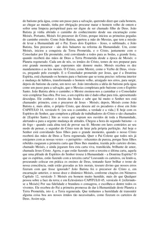 do batismo pela água, como um passo para a salvação, querendo dizer que cada homem,
ao chegar ao mundo, tinha por obrigação procurar matar o homem velho de ontem e
sofrer uma limpeza perispiritual para ser digno de ser chamado filho de Deus. João
Batista já vinha abrindo o caminho do conhecimento desde sua encarnação como
Moisés. Portanto, Moisés foi precursor do Cristo, porque iniciou as primeiras pegadas
do caminho estreito. Como João Batista, apertou a mão do Messias, que tem a missão
de levar a Humanidade até o Pai. Esses dois Espíritos - Jesus, o sublimado, e João
Batista, Seu precursor - são dois baluartes na reforma da Humanidade. Um, como
Moisés, iniciou a conquista da Terra Prometida, e o Cristo, juntamente com o
Consolador por Ele prometido, está convidando a todos para as bodas, a grande festa,
quando receberá das mãos de Deus a Terra Prometida desde a época de Moisés: o
Planeta regenerado. Cada um de nós, os irmãos do Cristo, temos de nos preparar para
este grande momento, que esperamos não demore muito. Moisés recebeu os dez
mandamentos e as leis morais. O Cristo, como Mestre, como o Verbo de Deus, viveu-
os, pregando pelo exemplo. E o Consolador prometido por Jesus, que é a Doutrina
Espírita, está chamando os homens para o batismo que se toma preciso: reforma interior
e mudança de hábitos, transformando o homem velho, arraigado nos erros, para surgir,
depois do batismo da carne, um novo ser. João introduzira a idéia do batismo pela água
como um passo para a salvação, que o Messias completara pelo batismo com o Espírito
Santo. João Batista abriu o caminho; o Mestre ensinou-nos a caminhar e o Consolador
veio completar Sua obra. Por isso, a um espírita não é dado olhar para trás, apresentando
desculpas. Ele conhece o festim das bodas e sabe que há muito o Senhor nos está
chamando: primeiro, com o precursor de Jesus - Moisés; depois, Moisés como João
Batista e, mais além, o próprio Cristo, que desceu até os pecadores e disse em João
CAPITULO 14, versículo 6: {eu sou o caminho, a verdade e a vida.} E hoje com os
Espíritos do Senhor, que compõem a plêiade de trabalhadores do Cristo e são chamados
de {Espírito Santo.} São as vozes que sopram nos ouvidos de toda a Humanidade,
alertando-a para a urgente mudança de atitudes. Chegou a hora do segundo batismo - o
do fogo - quando cada alma terá de provar sua fé. Mesmo em lares contrários ao seu
modo de pensar, o seguidor do Cristo tem de lutar pela própria perfeição. Até hoje o
Senhor está convidando Seus filhos para o grande momento, quando o nosso Cristo
receberá das mãos de Deus a Terra regenerada. Quer o Pai Celeste que todos nós já
estejamos com as nossas vestes - o perispírito - reluzentes de pureza, porque Seus filhos
rebeldes rasgaram a primeira carta que Deus lhes mandou, trazida pelo carteiro divino,
chamado Moisés, e ainda jogaram fora esta carta viva, translúcida, brilhante de amor,
chamada Jesus Cristo. Agora, o que estão fazendo com a terceira e última carta, aquela
que uma plêiade de Espíritos do Senhor trouxe à Humanidade - a Doutrina Espírita? O
que os espíritas, estão fazendo com a terceira carta? Louvando os carteiros, ou lendo-a,
procurando colocar em prática os ensinos de Deus, tentando fazer brilhar o trono de
nossa consciência, onde estão gravadas as leis morais, tesouro divino que nossos erros
fizeram com que fosse ignorado? João Batista foi o precursor do Cristo e, em
encarnação anterior, o nosso doce e dinâmico Moisés, conforme citações em Números
Capítulo 12, versículo 3: Moisés era homem muito humilde, mais do que Qualquer
pessoa sobre a face da terra; e em Eclesiástico CAPITULO 45, versículo 4: [referindo-
se a Moisés] Por sua fidelidade e brandura o consagrou, e escolheu-o dentre todos os
viventes. Ele recebeu do Pai a primeira promessa de dar à Humanidade deste Planeta a
Terra Prometida, isto é, a Terra regenerada. Que tenhamos a humildade de transmitir
alguma coisa boa aos nossos irmãos tão necessitados, como fizeram os carteiros de
Deus. Assim seja.
 