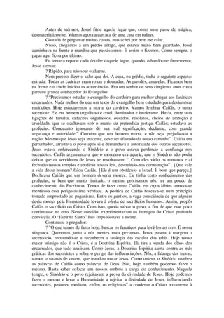 Antes de sairmos, Josué fitou aquele lugar que, como num passe de mágica,
desmaterializou-se. Víamos agora a carcaça de uma casa em ruínas.
Gostaria de perguntar muitas coisas, mas achei por bem me calar.
Nisso, chegamos a um prédio antigo, que estava muito bem guardado. Jessé
caminhava na frente e mandou que passássemos. E assim o fizemos. Como sempre, o
papai aqui ficou por último.
Eu tentava reparar cada detalhe daquele lugar, quando, olhando-me firmemente,
Jessé alertou:
? Rápido, para não soar o alarme.
Nem preciso dizer o salto que dei. A casa, ou prédio, tinha o seguinte aspecto:
entrada: Todas as cadeiras eram roxas e douradas. As paredes, amarelas. Ficamos bem
na frente e o chefe iniciou as advertências. Era um senhor de seus cinqüenta anos e nos
pareceu grande conhecedor do Evangelho:
? “Precisamos estudar o evangelho do cordeiro para melhor chegar aos fanáticos
encarnados. Nada melhor do que um texto do evangelho bem estudado para deslumbrar
multidões. Hoje estudaremos a morte do cordeiro. Vamos lembrar Caifás, o sumo
sacerdote. Ele era homem orgulhoso e cruel, dominador e intolerante. Havia, entre suas
ligações de família, saduceus orgulhosos, ousados, resolutos, cheios de ambição e
crueldade, que se ocultavam sob o manto de pretendida justiça. Caifás; estudava as
profecias. Conquanto ignorante de sua real significação, declarou, com grande
segurança e autoridade:” Convém que um homem morra, e não seja prejudicada a
nação. Mesmo que Jesus seja inocente, deve ser afastado do nosso caminho”. Caifás era
perturbador, arrastava o povo após si e demandava a autoridade dos outros sacerdotes.
Jesus estava enfurecendo o Sinédrio e o povo estava perdendo a confiança nos
sacerdotes. Caifás argumentava que o momento era aquele, que o Sinédrio não podia
deixar que os servidores de Jesus se revoltassem: “ Com eles virão os romanos e aí
fecharão nossos templos e abolirão nossas leis, destruindo-nos corno nação” . {Que vale
a vida desse homem? falou Caifás. {Ele é um obstáculo a Israel. É bom que pereça.}
Declarava Caifás que um homem deveria morrer. Ele tinha certo conhecimento das
profecias, se bem que muito limitado. o mesmo precisamos nós: ter um pouco de
conhecimento das Escrituras. Temos de fazer como Caifás, em cujos lábios tomava-se
mentirosa essa perigosíssima verdade. A política de Caifás baseava-se num princípio
tomado emprestado ao paganismo. Entre os gentios, a vaga consciência de que alguém
devia morrer pela Humanidade levava à oferta de sacrifícios humanos. Assim, propôs
Caifás o sacrifício do Cristo. Com isso, queria salvar o povo, a fim de que esse povo
continuasse no erro. Nesse concilio, experimentavam os inimigos do Cristo profunda
convicção. O “Espírito Santo” lhes impulsionava a mente.
Continuou o pregador:
? ”O que temos de fazer hoje: buscar os fanáticos para levá-los ao erro. É nossa
vingança. Queremos junto a nós mentes mais perversas. Jesus pusera à margem o
sacerdócio, recusando-se a reconhecer a teologia das escolas dos rabis. Hoje nosso
maior inimigo não é o Cristo, é a Doutrina Espírita. Ela tira a venda dos olhos dos
encarnados, que tudo analisam. Como Jesus, a Doutrina Espírita alerta contra as más
práticas dos sacerdotes e sobre o perigo das influenciações. Nós, a falange das trevas,
somos o satanás de ontem, que mandou matar Jesus. Como ontem, o Sínédrio recebeu
as palavras de Caifás como palavras de Deus. Nós, hoje, também podemos fazer o
mesmo. Basta saber colocar em nossos ombros a carga do conhecimento. Naquele
tempo, o Sinédrio e o povo rejeitavam a prova da divindade de Jesus. Hoje podemos
fazer o mesmo e levar a Humanidade a rejeitar a divindade de Jesus, influenciando
sacerdotes, pastores, médiuns, enfim, os religiosos” a condenar o Cristo novamente à
 