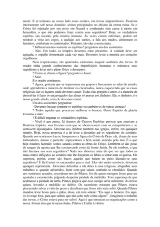 morte. E aí teríamos ao nosso lado esses crentes, em trevas impenetráveis. Ficariam
inteiramente sob nosso domínio; seriam precipitados no abismo da eterna ruína. Se o
Cristo foi rejeitado por seu povo em Nazaré e condenado sem causa à morte em
Jerusalém, o que não podemos fazer contra seus seguidores? Hoje, os verdadeiros
espíritas são tocados pela miséria humana. Às vezes curam enfermos, podem até
restituir a vista aos cegos, a audição aos surdos, a fala aos mudos, alimentam os
famintos, confortam os contristados. Portanto, são eles a nossa meta.
? Influenciaremos somente os espíritas? perguntou um dos assistentes.
- Não. Em todos os templos devemos estar presentes. A vaidade deve ser
aguçada, o orgulho fermentado cada vez mais. Devemos levar a mentira aos corações
orgulhosos.
Nem respirávamos, tão apatetados estávamos naquele auditório das trevas. O
orador tinha grande conhecimento das imperfeições humanas e orientava seus
seguidores a levar até o plano físico o desespero.
? Como se chama a figura? perguntei a Josué.
? Said.
E o orador continuou:
? Agora, gostaria que se separassem em grupos e buscassem as salas de estudo,
onde aprenderão a maneira de dominar os encarnados, nunca esquecendo que as casas
religiosas são os lugares onde devemos atuar. Todas elas pregam o amor, e a maneira de
destruí-las é fazer os encarregados das almas só pensar em dinheiro. Ele, o dinheiro, é o
nosso grande aliado, com ele devemos contar.
Um dos assistentes perguntou:
- Devemos buscar somente os espíritas ou também os de outras crenças?
? Todos aqueles que procuram melhorar o homem. Outro Espírito da platéia
levantou a mão:
? É difícil enganar os verdadeiros espíritas.
- Você é que pensa. Já tiramos de Centros Espíritas pessoas que amavam a
Doutrina Espírita, mas fizemos com que se aborrecessem com os companheiros e se
sentissem injustiçados. Devemo-nos infiltrar também nas igrejas, enfim, em qualquer
templo. Hoje, nossa proposta é a de levar a desunião até os seguidores do cordeiro.
Quando nos sentirmos fracos, busquemos a figura do Cristo de Deus: ele, diante de seus
torturadores, manso e paciente, representava o bem sendo vencido pelo mal. É o que
hoje estamos fazendo: somos satanás contra as obras do Cristo. Lembrem-se das gotas
de sangue da agonia que lhe corriam pelo rosto da fronte ferida. Se ele tombou, o que
não faremos aos seus seguidores? Nada nos aborrece mais do que ver que todos os
maus-tratos infligidos ao cordeiro não lhe forçaram os lábios a soltar uma só queixa. Ele
suportou, porém, como são fracos aqueles que batem no peito dizendo-se seus
seguidores! É fácil intuir os encarnados para o mal. Eles são muito sensíveis, detestam
qualquer reprimenda. Devemos dificultar a ida deles à casa religiosa, atrapalhar seus
trabalhos e, quando advertidos, fazer com que saiam, sentindo-se ofendidos. Quando
nos sentirmos acuados, recordemo-nos de Pilatos: foi ele quem entregou Jesus para ser
açoitado e escarnecido, julgando despertar piedade da multidão. Teve esperança de que
acalmasse a piedade da turba. Pilatos julgava que esse castigo seria suficiente. As trevas
agiam, levando a multidão ao delírio. Os sacerdotes notaram que Pilatos estava
procurando salvar a vida do preso e decidiram que Jesus não seria solto. Quando Pilatos
mandou levar Jesus para o pátio, disse, em tom solene: “Eis aqui o homem. Eis aqui,
vo-lo trago fora, para que saibais que não acho nele crime algum” . Imaginem o trabalho
das trevas, o Cristo estava para ser salvo! Aqui é que entraram as organizações como a
nossa. Foram elas que levaram Judas, Pilatos e Caifás à vitória.
 