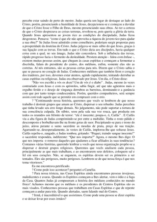 percebe estar saindo de perto do mestre. Judas queria um lugar de destaque ao lado do
Cristo, porém, presenciando a humildade de Jesus, decepcionou-se e começou a duvidar
de que o Cristo fosse o Filho de Deus, mesmo presenciando suas obras. Ao ter a certeza
de que o Cristo desprezava as coisas terrenas, revoltou-se, pois queria a glória da terra.
Quando Jesus apresentou ao jovem rico as condições do discipulado, Judas ficou
desgostoso. Pensava: “como é que ele não aproveita a riqueza do jovem rico para ajudar
a sua obra?” Se Judas fosse admitido como conselheiro, poderiam surgir propostas para
a prosperidade da doutrina do Cristo. Judas julgava-se mais sábio do que Jesus, graças à
sua ligação com as trevas. Em tudo o que o Cristo dizia aos discípulos, havia qualquer
coisa com a qual, no seu âmago, Judas não concordava. Sob a influência das trevas,
rápido progresso fazia o fermento da deslealdade. Prestem atenção - falou com ênfase -,
existem muitas pessoas assim, que chegam às casas espíritas e começam a fermentar a
discórdia, falam do presidente do centro, dos médiuns, enfim, somente elas são as
corretas. Aí nós entramos, são as pessoas certas para nós. Dizem que o Cristo sabia o
que se passava no coração de Judas. Conhecemos médiuns que também lêem o coração
dos traidores, por isso, devemos estar atentos, agindo rapidamente, tentando derrubar as
casas espíritas ou religiosas. Judas era observado por Jesus. Um dia, o Cristo disse:
“Não vos escolhi a vós os doze? Um de vós é o diabo” . Judas, mesmo às vezes
contrariado com Jesus e com os apóstolos, sabia fingir, até que não agüentou mais o
orgulho ferido e o desejo de vingança derrubou as barreiras, dominando-o a ganância
com que por tanto tempo condescendera. Porém, queridos companheiros, será sempre
assim com todo aquele que se permitir em comprazer com o erro.
? ”Continuando nossa história, queremos que vocês se lembrem de que nosso
trabalho é destruir grupos que amam ao Cristo, dispersar o seu rebanho. Judas percebeu
que tinha levado seu erro longe demais. No julgamento, não pode suportar a tortura de
sua consciência culpada. De súbito, soou pela sala sua voz rouca, que produziu em
todos os reunidos um frêmito de terror: “ele é inocente; poupa-o, ó, Caifás” . E Caifás
viu a alta figura de Judas comprimindo-se por entre a multidão. Tinha o rosto pálido e
descomposto e borbulhavam-lhe na fronte gotas de suor. Precipitando-se para o trono do
juízo, atirou perante o sumo sacerdote as moedas de prata, preço de sua traição.
Agarrando-se, desesperadamente, às vestes de Caifás, implorou-lhe que soltasse Jesus.
Caifás repeliu-o, zangado, e Judas tombou, gritando: “Pequei, traindo sangue inocente!”
o sacerdote respondeu, indiferente: “Que nos importa?” Agora, o mesmo lhes digo: O
que nos importa o remorso daqueles que ajudamos a ficar afiliados às suas tendências?
Contamos várias histórias, querendo lembrar a vocês que nossa organização propõe-se a
dispersar e destruir grupos religiosos. Queremos que vocês analisem cada pessoa,
principalmente as que mais trabalham, e ao encontrarem seus defeitos, coloquem sal e
fel em seus corações. Não, se enganem, os espíritas devem ser os primeiros a ser
tentados. Eles são perigosos, muito perigosos. Lembrem-se de que nossa força é que nos
toma vitoriosos.”
Eu me encontrava petrificado.
? Como pode isso acontecer? perguntei a Camélia.
? Para nossa tristeza, nas Casas Espíritas ainda encontramos pessoas invejosas,
maledicentes e avaras. Quando os Espíritos começam a lhes alertar, vem o ódio e a fuga
da Casa. Quantos Judas já compuseram a história dos médiuns conhecidos no mundo
físico! Achamos mesmo que os médiuns e os presidentes de Centros Espíritas são os
mais visados. Conhecemos pessoas que trabalham em Casas Espíritas e que de repente
começam a andar para trás. Quando alertadas, saem falando mal do Centro.
? Irmã, é inacreditável o que assistimos. Como pode uma pessoa se dizer espírita
e se deixar levar por esses irmãos?
 