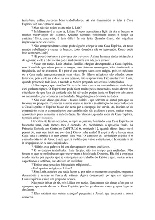 trabalham, enfim, parecem bons trabalhadores. Aí vão diminuindo as idas à Casa
Espírita, até não voltarem mais.
? Mas não são todos assim, não é, Luiz?
? Infelizmente é a maioria, Lilian. Poucos aprendem a lição da dor e buscam o
mundo maravilhoso do Espírito. Quantas famílias continuam avaras e longe da
caridade! Esta, para elas, é bem difícil de ser feita. Quando doam, são migalhas
imprestáveis de seus lares.
? Não compreendemos como pode alguém chegar a uma Casa Espírita, ver todo
mundo trabalhando e cruzar os braços; todos doando e ele os ignorando. Como pode
isso acontecer, Luiz?
? Há pouco ouvimos a conversa dos trevosos. A alma humana ainda está repleta
de egoísmo e ele é o fermento que o mal encontra em nós para crescer.
? Você tem razão, Luiz. Muitas famílias chegam desesperadas à Casa Espírita,
mas à medida que vêem passar o tempo, sem obterem mensagens, vão diminuindo a
freqüência, até se retirarem. E o pior é que sempre saem com mágoa, pois os médiuns
ou a Casa nada acrescentaram às suas vidas. Os líderes religiosos são olhados como
fanáticos, pois estão na vida e, na sua opinião, não a aproveitam. Fico muito triste, Luiz,
quando presencio tudo isso, e recordo o Mestre pregando aos coxos e estropiados.
- Não esqueça que também Ele teve de lutar contra os materialistas e ainda hoje
eles ganham espaço. O Espiritismo pode fazer muito pelos encarnados, todos devem ser
elucidados de que fora da caridade não há salvação porém basta os Espíritos alertarem
os encarnados, para começar a debandada. Ninguém gosta de ouvir verdades.
? São esses disse-que-disse - falou Hilário - que servem de anzol para que os
trevosos os pesquem. Comecem a notar como se inicia a insatisfação do encarnado com
a Casa Espírita: o Espírito fala e ele acha que a carapuça lhe serviu. Aí, iniciam-se os
comentários com os companheiros que também não são assíduos e estes, muitas vezes,
aproveitam para aumentar a maledicência. Geralmente, quando saem da Casa Espírita,
formam grupos isolados.
Dificilmente ficam sozinhos, sempre se juntam, fundando uma Casa Espírita ou
buscando uma, onde menos lhes é cobrado. Aí, recordamos o apóstolo Paulo, na
Primeira Epístola aos Corintios CAPITULO 6, versículo 12, quando disse: {tudo me é
permitido, mas nem tudo me convém.} Como tinha razão! O espírita deve buscar uma
Casa para {trabalhar} e não apenas para orar. O caminho do verdadeiro espírita é o
caminho estreito de Jesus; é nele que, à medida que vai-se estreitando, o homem tem de
ir despojando-se de suas iniqüidades.
? Hilário, essa palestra foi um alerta para os eternos queixosos.
? O verdadeiro trabalhador, Luiz Sérgio, não tem tempo para melindres. Não
foram os que se melindraram que escreveram a história da Doutrina. Ela foi e continua
sendo escrita por aqueles que se entregaram ao trabalho do Cristo e que, muitas vezes
alquebrados e sofridos, não deixam de caminhar.
? Tenho urna pena dos fofoqueiros religiosos!...
- Fofoqueiros religiosos, Lilian?
? Sim, Luiz, aqueles que nada fazem e, por não se manterem ocupados, pregam a
desarmonia e sempre se fazem de vítimas. Agora compreendi por que em algumas
Casas Espíritas existe um grupinho desses.
Não pude deixar de rir, pois Lilian tem razão. Geralmente são almas afins que se
agrupam, querendo deixar a Casa Espírita, porém geralmente esses grupos logo se
desfazem.
? Eles existem nas outras crenças? perguntei a Josué, que escutava a nossa
conversa.
 