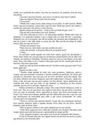 rainha, era a preferida dos chefes. Isso não me assustava, ao contrário, fazia de mim
uma deusa.
? Isso não é possível, Samira, você estava vivendo no mais baixo Umbral.
? Que me importa? Nunca amei nem fui amada.
? E seus pais?
? Minha mãe é uma cocota, nada enxerga ao seu redor, só sabe namorar. Minha
irmã é uma pessoa egoísta, tomou tudo o que era meu. Desde que nasceu me roubou o
carinho dos meus pais. Ela adorava o meu fracasso.
Aquela criança me fez pensar: “ como é triste um órfão de país vivos” !
? Seu pai não se preocupou com você, Samira?
? Ele nem sabia que eu existi a. Só sabe ganhar dinheiro. Minha mãe é rato de
shopping, vive querendo comprar o que o tempo cada vez mais lhe tira: a mocidade.
Enquanto isso, eu vivia jogada, mas não de solidão, até encontrar meu companheiro. Só
que ele é louco e não sabe medir as coisas da vida. Mas um dia ele chega lá, tenho
certeza. Mas, por que me trouxe?
? Porque nós amamos você.
? Pare com isso, sinto muito, mas não acredito em amor.
- Como não acredita, se há pouco falava do seu grande amor?
? Tolice...
Já estávamos saindo quando um vento forte soprou, quase nos derrubando, e
Josué, muito atento, fez com que nada nos acontecesse, porém Samira caiu no chão e foi
rolando, em espantosa velocidade. Tentamos segura-la, mas eu, Luiz Sérgio, era levado
junto. Nisso, um clarão se fez e Samira voltou para junto de nós, trazida pela rede dos
lanceiros. Ela estava apavorada.
Ajude-me, não me deixe sozinha com eles! Se Deus existe, peça por mim! Você,
beato, ajude-me!
Segurei sua mão e orei:
? Senhor, tenha piedade de todos nós, seres pecadores. Ajude-nos, agora e
sempre, para que possamos encontrar o estreito caminho da perfeição. Se nossos pés
cansados se encontram, faça com que a fé nos eleve até Deus, nosso Pai amado. Não
nos deixe enleados nas nossas fraquezas, para não conhecermos o fracasso. Ajude-nos,
Jesus, a dar, nem que seja um passo apenas, em Sua direção. Agora imploramos não
somente pela irmã, mas por todos os que distantes se encontram do Seu estreito
caminho, que nos leva à salvação. Ajude-nos, Jesus.
Samira encontrava-se abraçada comigo. Seu corpo trêmulo balançava, como se
fosse voar. Não sei com que força, mas segurei-a bem forte, até que Jessé a envolveu
com sua capa de proteção. Nisso, aproximou-se Enaré, que ficou conversando com
Josué e este tomou nova direção, pedindo que não olhássemos para trás, o que fez com
que morrêssemos de curiosidade para saber o que estava acontecendo. Aí, então,
ouvimos gritos de xingamento
? Eram os trevosos que queriam Samira, só que não nos conseguiam alcançar.
Esse martírio demorou muito e quando ficamos livres deles foi um alívio. Samira,
beijando a mão de Josué, falou:
? Não sei quem o senhor é, mas muito obrigada por ter-me salvado.
? Irmã, Deus espera por nós e nada deve retardar esse encontro. Devemos estar
sempre atentos para não deixar passar a oportunidade de chegar até Ele.
? Luiz, ninguém imagina o que sejam esses locais de sofrimento falou Juanito.
O vale foi ficando para trás, mas aquela música era tão forte em nossos ouvidos
que demorou a nos livrarmos dela.
 