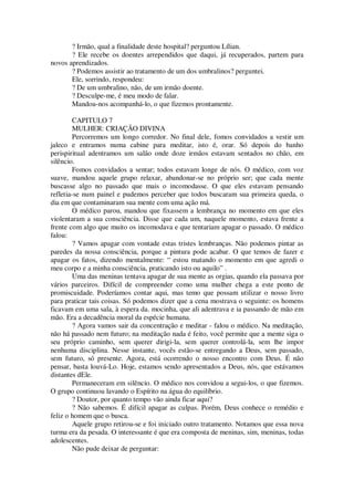? Irmão, qual a finalidade deste hospital? perguntou Lílian.
? Ele recebe os doentes arrependidos que daqui, já recuperados, partem para
novos aprendizados.
? Podemos assistir ao tratamento de um dos umbralinos? perguntei.
Ele, sorrindo, respondeu:
? De um umbralino, não, de um irmão doente.
? Desculpe-me, é meu modo de falar.
Mandou-nos acompanhá-lo, o que fizemos prontamente.
CAPITULO 7
MULHER: CRIAÇÃO DIVINA
Percorremos um longo corredor. No final dele, fomos convidados a vestir um
jaleco e entramos numa cabine para meditar, isto é, orar. Só depois do banho
perispiritual adentramos um salão onde doze irmãos estavam sentados no chão, em
silêncio.
Fomos convidados a sentar; todos estavam longe de nós. O médico, com voz
suave, mandou aquele grupo relaxar, abandonar-se no próprio ser; que cada mente
buscasse algo no passado que mais o incomodasse. O que eles estavam pensando
refletia-se num painel e pudemos perceber que todos buscaram sua primeira queda, o
dia em que contaminaram sua mente com uma ação má.
O médico parou, mandou que fixassem a lembrança no momento em que eles
violentaram a sua consciência. Disse que cada um, naquele momento, estava frente a
frente com algo que muito os incomodava e que tentariam apagar o passado. O médico
falou:
? Vamos apagar com vontade estas tristes lembranças. Não podemos pintar as
paredes da nossa consciência, porque a pintura pode acabar. O que temos de fazer e
apagar os fatos, dizendo mentalmente: “ estou matando o momento em que agredi o
meu corpo e a minha consciência, praticando isto ou aquilo” .
Uma das meninas tentava apagar de sua mente as orgias, quando ela passava por
vários parceiros. Difícil de compreender como uma mulher chega a este ponto de
promiscuidade. Poderíamos contar aqui, mas temo que possam utilizar o nosso livro
para praticar tais coisas. Só podemos dizer que a cena mostrava o seguinte: os homens
ficavam em uma sala, à espera da. mocinha, que ali adentrava e ia passando de mão em
mão. Era a decadência moral da espécie humana.
? Agora vamos sair da concentração e meditar - falou o médico. Na meditação,
não há passado nem futuro; na meditação nada é feito, você permite que a mente siga o
seu próprio caminho, sem querer dirigi-la, sem querer controlá-la, sem lhe impor
nenhuma disciplina. Nesse instante, vocês estão-se entregando a Deus, sem passado,
sem futuro, só presente. Agora, está ocorrendo o nosso encontro com Deus. É não
pensar, basta louvá-Lo. Hoje, estamos sendo apresentados a Deus, nós, que estávamos
distantes dEle.
Permaneceram em silêncio. O médico nos convidou a segui-los, o que fizemos.
O grupo continuou lavando o Espírito na água do equilíbrio.
? Doutor, por quanto tempo vão ainda ficar aqui?
? Não sabemos. É difícil apagar as culpas. Porém, Deus conhece o remédio e
feliz o homem que o busca.
Aquele grupo retirou-se e foi iniciado outro tratamento. Notamos que essa nova
turma era da pesada. O interessante é que era composta de meninas, sim, meninas, todas
adolescentes.
Não pude deixar de perguntar:
 