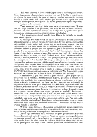- Pois penso diferente. A Terra sofre hoje por causa da indiferença dos homens.
Muitos daqueles que julgamos dignos, honestos, bons país de família, se os colocarmos
na balança do amor, estarão inchados de avareza, orgulho, prepotência, egoísmo,
vaidade e outras coisas mais. Acho mesmo que possam existir alguns sem esses
adereços, mas são poucos, muito poucos. É o mesmo que encontrar agulha em palheiro.
Josué, sorrindo, comentou:
? Você tem razão, Luiz. A perfeição ainda não se encontra no homem. Ele ainda
tem um longo caminho a ser percorrido, mas nem por isso devemos desanimar;
devemos, sim, como Espíritos em evolução, nos esforçar para ir jogando fora a pesada
bagagem que ainda carregamos: nossos erros, nossas imperfeições.
? Nem acreditaremos, Josué, quando nosso Planeta for habitado por grandes
almas e bons Espíritos!
? A mudança deve partir de cada um de nós. Quantos estão distantes dos filhos e
estes cada vez mais se atolando na lama do remorso e da dor! E o que mais surpreende a
espiritualidade é que muitos pais julgam que os adolescentes podem viver sem
responsabilidade, por serem jovens; que a contabilização das conhecidas “ ficadas” é
decorrente da idade e que para eles tudo é permitido, pois a adolescência é um mérito
que não deve ser reprimido. {o adolescente “ fica “ , e daí? É normal, eles estão na fase
da descoberta - } dizem algumas pessoas. Que descoberta é essa? Não é mais certo o
adolescente descobrir o amor, crer nele? Será que nesse “ ficar” não ficam também o
remorso, a degradação moral, as doenças? Será que algum psicólogo tem conhecimento
das conseqüências do “ ir ficando” ? Dizer que o adolescente está aprendendo a se
responsabilizar pelo que quer, que está tão ocupado com ele mesmo, que não consegue
enxergar que o que faz pode afetar outrem, perguntamos: isso é certo? Não é mais fácil
orientar o jovem a ter limites, lutar pelos seus direitos e deveres? Ou o certo é deixá-los
soltos, como Deus fez quando criou o macho e a fêmea, conforme está escrito no
CAPITULO 2 do Gênesis, dizendo: crescei e multiplicai-vos? Não é mais digno ensinar
a criança a não colocar a mão no fogo, do que ter de cuidar da mão queimada?
? Infelizmente, o que você falou é a pura verdade. Alguns julgam que ao
adolescente tudo é permitido. Bendita Doutrina Espírita, que ensina o homem que o
Espírito não tem idade, tem responsabilidade. A criança, o adolescente, o jovem, o
adulto, todos têm compromisso com Deus, por isso, precisam lutar pela perfeição.
Enquanto a sociedade achar que o adolescente tudo pode fazer, deparar-nos-emos com
assaltantes, traficantes de tenra idade, e já perigosos. Enquanto a sociedade achar que a
delinqüência cessa com o passar dos anos, presenciaremos os fatos desagradáveis que
vêm ocorrendo com os adolescentes. Agora, que deve ser mudado? Dizem que o
adolescente “ fica” porque é levado pela atração fatal, que isso acontece porque ele não
tem condição de se comprometer com o que sente e com o que quer, porque não tem
maturidade para tomar certas decisões a respeito da própria vida. Para que, então,
existem a família, os educadores? Para ficarem de braços cruzados, vendo o circo do
adolescente pegar fogo e eles morrerem queimados? O adolescente de hoje não é o
jovem e o adulto de amanhã?
? O triste é que a família, os educadores e a sociedade não querem se preocupar
com a criança e o adolescente, porque isso dá trabalho, exige investimento, requer amor.
Poucas instituições investem na evangelização do homem de amanhã.
Camélia logo interrompeu nossa conversa e nos pediu que orássemos. E assim o
fizemos. Enquanto orávamos, divisamos um Planeta de luz, com as crianças brincando
nas calçadas, tomando sol, e não defronte a um computador ou com um aparelho nas
mãos, tendo diante dos olhos cenas de violência. Divisamos adolescentes sorrindo
felizes, preocupados com o que fazem. Vimos o jovem feliz, desenvolvendo-se como
 