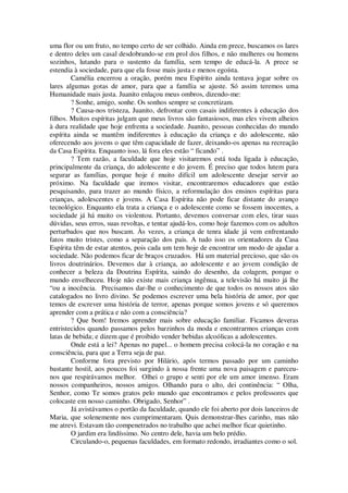uma flor ou um fruto, no tempo certo de ser colhido. Ainda em prece, buscamos os lares
e dentro deles um casal desdobrando-se em prol dos filhos, e não mulheres ou homens
sozinhos, lutando para o sustento da família, sem tempo de educá-la. A prece se
estendia à sociedade, para que ela fosse mais justa e menos egoísta.
Camélia encerrou a oração, porém meu Espírito ainda tentava jogar sobre os
lares algumas gotas de amor, para que a família se ajuste. Só assim teremos uma
Humanidade mais justa. Juanito enlaçou meus ombros, dizendo-me:
? Sonhe, amigo, sonhe. Os sonhos sempre se concretizam.
? Causa-nos tristeza, Juanito, defrontar com casais indiferentes à educação dos
filhos. Muitos espíritas julgam que meus livros são fantasiosos, mas eles vivem alheios
à dura realidade que hoje enfrenta a sociedade. Juanito, pessoas conhecidas do mundo
espírita ainda se mantêm indiferentes à educação da criança e do adolescente, não
oferecendo aos jovens o que têm capacidade de fazer, deixando-os apenas na recreação
da Casa Espírita. Enquanto isso, lá fora eles estão “ ficando” .
? Tem razão, a faculdade que hoje visitaremos está toda ligada à educação,
principalmente da criança, do adolescente e do jovem. É preciso que todos lutem para
segurar as famílias, porque hoje é muito difícil um adolescente desejar servir ao
próximo. Na faculdade que iremos visitar, encontraremos educadores que estão
pesquisando, para trazer ao mundo físico, a reformulação dos ensinos espíritas para
crianças, adolescentes e jovens. A Casa Espírita não pode ficar distante do avanço
tecnológico. Enquanto ela trata a criança e o adolescente como se fossem inocentes, a
sociedade já há muito os violentou. Portanto, devemos conversar com eles, tirar suas
dúvidas, seus erros, suas revoltas, e tentar ajudá-los, como hoje fazemos com os adultos
perturbados que nos buscam. Às vezes, a criança de tenra idade já vem enfrentando
fatos muito tristes, como a separação dos pais. A tudo isso os orientadores da Casa
Espírita têm de estar atentos, pois cada um tem hoje de encontrar um modo de ajudar a
sociedade. Não podemos ficar de braços cruzados. Há um material precioso, que são os
livros doutrinários. Devemos dar à criança, ao adolescente e ao jovem condição de
conhecer a beleza da Doutrina Espírita, saindo do desenho, da colagem, porque o
mundo envelheceu. Hoje não existe mais criança ingênua, a televisão há muito já lhe
“ou a inocência. Precisamos dar-lhe o conhecimento de que todos os nossos atos são
catalogados no livro divino. Se podemos escrever uma bela história de amor, por que
temos de escrever uma história de terror, apenas porque somos jovens e só queremos
aprender com a prática e não com a consciência?
? Que bom! Iremos aprender mais sobre educação familiar. Ficamos deveras
entristecidos quando passamos pelos barzinhos da moda e encontrarmos crianças com
latas de bebida; e dizem que é proibido vender bebidas alcoólicas a adolescentes.
Onde está a lei? Apenas no papel... o homem precisa colocá-la no coração e na
consciência, para que a Terra seja de paz.
Conforme fora previsto por Hilário, após termos passado por um caminho
bastante hostil, aos poucos foi surgindo à nossa frente uma nova paisagem e pareceu-
nos que respirávamos melhor. Olhei o grupo e senti por ele um amor imenso. Eram
nossos companheiros, nossos amigos. Olhando para o alto, dei continência: “ Olha,
Senhor, como Te somos gratos pelo mundo que encontramos e pelos professores que
colocaste em nosso caminho. Obrigado, Senhor” .
Já avistávamos o portão da faculdade, quando ele foi aberto por dois lanceiros de
Maria, que solenemente nos cumprimentaram. Quis demonstrar-lhes carinho, mas não
me atrevi. Estavam tão compenetrados no trabalho que achei melhor ficar quietinho.
O jardim era lindíssimo. No centro dele, havia um belo prédio.
Circulando-o, pequenas faculdades, em formato redondo, irradiantes como o sol.
 