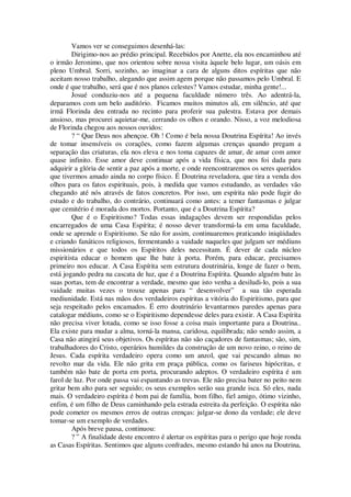 Vamos ver se conseguimos desenhá-las:
Dirigimo-nos ao prédio principal. Recebidos por Anette, ela nos encaminhou até
o irmão Jeronimo, que nos orientou sobre nossa visita àquele belo lugar, um oásis em
pleno Umbral. Sorri, sozinho, ao imaginar a cara de alguns ditos espíritas que não
aceitam nosso trabalho, alegando que assim agem porque não passamos pelo Umbral. E
onde é que trabalho, será que é nos planos celestes? Vamos estudar, minha gente!...
Josué conduziu-nos até a pequena faculdade número três. Ao adentrá-la,
deparamos com um belo auditório. Ficamos muitos minutos ali, em silêncio, até que
irmã Florinda deu entrada no recinto para proferir sua palestra. Estava por demais
ansioso, mas procurei aquietar-me, cerrando os olhos e orando. Nisso, a voz melodiosa
de Florinda chegou aos nossos ouvidos:
? “ Que Deus nos abençoe. Oh ! Como é bela nossa Doutrina Espírita! Ao invés
de tomar insensíveis os corações, como fazem algumas crenças quando pregam a
separação das criaturas, ela nos eleva e nos toma capazes de amar, de amar com amor
quase infinito. Esse amor deve continuar após a vida física, que nos foi dada para
adquirir a glória de sentir a paz após a morte, e onde reencontraremos os seres queridos
que tivermos amado ainda no corpo físico. É Doutrina reveladora, que tira a venda dos
olhos para os fatos espirituais, pois, à medida que vamos estudando, as verdades vão
chegando até nós através de fatos concretos. Por isso, um espírita não pode fugir do
estudo e do trabalho, do contrário, continuará como antes: a temer fantasmas e julgar
que cemitério é morada dos mortos. Portanto, que é a Doutrina Espírita?
Que é o Espiritismo? Todas essas indagações devem ser respondidas pelos
encarregados de uma Casa Espírita; é nosso dever transformá-la em uma faculdade,
onde se aprende o Espiritismo. Se não for assim, continuaremos praticando iniqüidades
e criando fanáticos religiosos, fermentando a vaidade naqueles que julgam ser médiuns
missionários e que todos os Espíritos deles necessitam. É dever de cada núcleo
espiritista educar o homem que lhe bate à porta. Porém, para educar, precisamos
primeiro nos educar. A Casa Espírita sem estrutura doutrinária, longe de fazer o bem,
está jogando pedra na cascata de luz, que é a Doutrina Espírita. Quando alguém bate às
suas portas, tem de encontrar a verdade, mesmo que isto venha a desiludi-lo, pois a sua
vaidade muitas vezes o trouxe apenas para “ desenvolver” a sua tão esperada
mediunidade. Está nas mãos dos verdadeiros espíritas a vitória do Espiritismo, para que
seja respeitado pelos encamados. É erro doutrinário levantarmos paredes apenas para
catalogar médiuns, como se o Espiritismo dependesse deles para existir. A Casa Espírita
não precisa viver lotada, como se isso fosse a coisa mais importante para a Doutrina..
Ela existe para mudar a alma, torná-la mansa, caridosa, equilibrada; não sendo assim, a
Casa não atingirá seus objetivos. Os espíritas não são caçadores de fantasmas; são, sim,
trabalhadores do Cristo, operários humildes da construção de um novo reino, o reino de
Jesus. Cada espírita verdadeiro opera como um anzol, que vai pescando almas no
revolto mar da vida. Ele não grita em praça pública, como os fariseus hipócritas, e
também não bate de porta em porta, procurando adeptos. O verdadeiro espírita é um
farol de luz. Por onde passa vai espantando as trevas. Ele não precisa bater no peito nem
gritar bem alto para ser seguido; os seus exemplos serão sua grande isca. Só eles, nada
mais. O verdadeiro espírita é bom pai de família, bom filho, fiel amigo, ótimo vizinho,
enfim, é um filho de Deus caminhando pela estrada estreita da perfeição. O espírita não
pode cometer os mesmos erros de outras crenças: julgar-se dono da verdade; ele deve
tomar-se um exemplo de verdades.
Após breve pausa, continuou:
? ” A finalidade deste encontro é alertar os espíritas para o perigo que hoje ronda
as Casas Espíritas. Sentimos que alguns confrades, mesmo estando há anos na Doutrina,
 