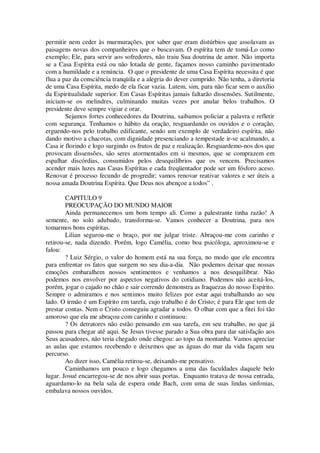 permitir nem ceder às murmurações, por saber que eram distúrbios que assolavam as
paisagens novas dos companheiros que o buscavam. O espírita tem de tomá-Lo como
exemplo; Ele, para servir aos sofredores, não traiu Sua doutrina de amor. Não importa
se a Casa Espírita está ou não lotada de gente, façamos nosso caminho pavimentado
com a humildade e a renúncia. O que o presidente de uma Casa Espírita necessita é que
flua a paz da consciência tranqüila e a alegria do dever cumprido. Não tenha, a diretoria
de uma Casa Espírita, medo de ela ficar vazia. Lutem, sim, para não ficar sem o auxílio
da Espiritualidade superior. Em Casas Espíritas jamais faltarão dissensões. Sutilmente,
iniciam-se os melindres, culminando muitas vezes por anular belos trabalhos. O
presidente deve sempre vigiar e orar.
Sejamos fortes conhecedores da Doutrina, saibamos policiar a palavra e refletir
com segurança. Tenhamos o hábito da oração, resguardando os ouvidos e o coração,
erguendo-nos pelo trabalho edificante, sendo um exemplo de verdadeiro espírita, não
dando motivo a chacotas, com dignidade presenciando a tempestade ir-se acalmando, a
Casa ir florindo e logo surgindo os frutos de paz e realização. Resguardemo-nos dos que
provocam dissensões, são seres atormentados em si mesmos, que se comprazem em
espalhar discórdias, consumidos pelos desequilíbrios que os vencem. Precisamos
acender mais luzes nas Casas Espíritas e cada freqüentador pode ser um fósforo aceso.
Renovar é processo fecundo de progredir; vamos renovar reativar valores e ser úteis a
nossa amada Doutrina Espírita. Que Deus nos abençoe a todos” .
CAPITULO 9
PREOCUPAÇÃO DO MUNDO MAIOR
Ainda permanecemos um bom tempo ali. Como a palestrante tinha razão! A
semente, no solo adubado, transforma-se. Vamos conhecer a Doutrina, para nos
tomarmos bons espíritas.
Lilian segurou-me o braço, por me julgar triste. Abraçou-me com carinho e
retirou-se, nada dizendo. Porém, logo Camélia, como boa psicóloga, aproximou-se e
falou:
? Luiz Sérgio, o valor do homem está na sua força, no modo que ele encontra
para enfrentar os fatos que surgem no seu dia-a-dia. Não podemos deixar que nossas
emoções embaralhem nossos sentimentos e venhamos a nos desequilibrar. Não
podemos nos envolver por aspectos negativos do cotidiano. Podemos não aceitá-los,
porém, jogar o cajado no chão e sair correndo demonstra as fraquezas do nosso Espírito.
Sempre o admiramos e nos sentimos muito felizes por estar aqui trabalhando ao seu
lado. O irmão é um Espírito em tarefa, cujo trabalho é do Cristo; é para Ele que tem de
prestar contas. Nem o Cristo conseguiu agradar a todos. O olhar com que a fitei foi tão
amoroso que ela me abraçou com carinho e continuou:
? Os detratores não estão pensando em sua tarefa, em seu trabalho, no que já
passou para chegar até aqui. Se Jesus tivesse parado a Sua obra para dar satisfação aos
Seus acusadores, não teria chegado onde chegou: ao topo da montanha. Vamos apreciar
as aulas que estamos recebendo e deixemos que as águas do mar da vida façam seu
percurso.
Ao dizer isso, Camélia retirou-se, deixando-me pensativo.
Caminhamos um pouco e logo chegamos a uma das faculdades daquele belo
lugar. Josué encarregou-se de nos abrir suas portas. Enquanto tratava de nossa entrada,
aguardamo-lo na bela sala de espera onde Bach, com uma de suas lindas sinfonias,
embalava nossos ouvidos.
 