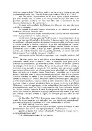deixá-los à margem do rio? Eles têm, e muito, o que dar, torna-se preciso apenas uma
responsabilidade maior com a Doutrina. Encontramos em Provérbios, CAPITULO 1:
Meu filho, escuta a advertência de teu pai, e não rejeites o ensino de tua mãe,
pois serão diadema para tua cabeça e um colar para teu pescoço. Meu filho, se os
pecadores quiserem seduzir-te, não vás! Meu filho, não os acompanhes em seu
caminho, afasta os passos das suas veredas!
Eis, aqui, a recomendação da obediência dos filhos aos pais, para não serem
seduzidos pelos ímpios.
Até quando, ó insensatos, amareis a insensatez, e vós, insolentes, gozareis da
insolência, e vós, tolos, odiareis o saber?
‘Convertei-vos com as minhas admoestações! Eis que vou derramar meu espírito
sobre vós, vou comunicar-vos minhas palavras.
São tão atuais estas passagens de Provérbios que os pais espíritas devem lê-las
para passar para seus filhos a beleza da Doutrina. Voltamos a repetir: hoje, o jovem rirá
da família que, repleta de crendices, desejar que ele se tome espírita, sem lhe apresentar
a Doutrina como ela é: límpida e cristalina. Se os pais, nada sabendo da Doutrina,
passarem para os filhos o medo dos Espíritos inferiores, torná-los viciados em passes,
atormentá-los com o Umbral e dizer que tudo é proibido, dificilmente eles serão
espíritas. Até poderão freqüentar uma Casa, porém, reformular seu caráter será muito
difícil, porque o Centro nada lhe ofereceu de verdadeiro.
Mas quem me escutar habitará em segurança e estará tranqüilo, sem temer mal
algum.
“ Devemos passar para os mais jovens a base do compromisso religioso e a
conseqüente atitude moral: o respeito a Deus, a perspicácia ética, para evitar a
influência das crenças fáceis, que prometem o perdão, bastando ser batizado. Devemos
dar exemplos vivos da nossa Doutrina, da luta do Codificador contra a idolatria e
apresentar, como exemplo, a imagem dos dois caminhos que representam a opção
existente com o livre-arbítrio; que o homem pode buscar a fidelidade ou a infidelidade a
Deus; que desde que o mundo é mundo Deus alerta a Humanidade para o perigo da
idolatria. Basta buscarmos o Antigo Testamento para ver que a luta do Alto contra as
crendices é enorme. Se lermos o livro de Juízes encontraremos a luta de Deus para
derrubar as crendices dos israelitas. Quem não conhece a Doutrina Espírita julga que os
espíritas constroem altares, veneram estátuas e outros misticismos mais. Isso é o que
temos de ensinar às crianças, aos adolescentes e aos nossos jovens: que as proibições
bíblicas nós, os espíritas, as acatamos, porque também não aceitamos a idolatria. Porém,
se alguém freqüenta uma Casa Espírita, mas tem em seu lar altares repletos de imagens
e é cheio de crendices, morrendo de medo de olho grande de espíritos trevosos, enfim,
só não anda com cruzes penduradas no pescoço porque assim seria demais, é que ainda
não conhece a Doutrina Espírita- E depois, não sabe por que seus filhos não são
espíritas...
Em Provérbios CAPITULO 2: para que sigas o bom caminho e guardes as
sendas dos justos, porque os retos habitarão a terra e os honrados permanecerão nela;
porem os malvados serão expulsos da terra, e dela serão varridos os pérfidos.
No CAPITULO 3 de Provérbios, temos:
Meu filho, não te esqueças das minhas instruções, e guarda no coração os meus
preceitos longos dias, anos de vida, e prosperidade ser-te-ão acrescidos.
Que não se afastem de ti o amor e a fidelidade! Pendura-as ao pescoço, escreve-
as na medalha do teu coração!
Feliz o filho que encontra no lar bons mestres.
 