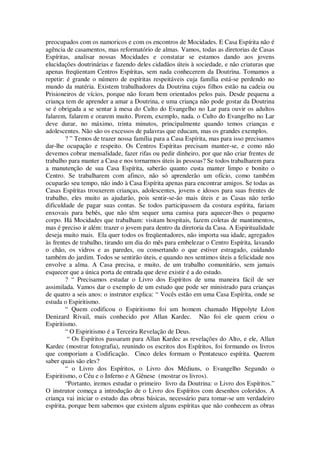preocupados com os namoricos e com os encontros de Mocidades. E Casa Espírita não é
agência de casamentos, mas reformatório de almas. Vamos, todas as diretorias de Casas
Espíritas, analisar nossas Mocidades e constatar se estamos dando aos jovens
elucidações doutrinárias e fazendo deles cidadãos úteis à sociedade, e não criaturas que
apenas freqüentam Centros Espíritas, sem nada conhecerem da Doutrina. Tomamos a
repetir: é grande o número de espíritas respeitáveis cuja família está-se perdendo no
mundo da matéria. Existem trabalhadores da Doutrina cujos filhos estão na cadeia ou
Prisioneiros de vícios, porque não foram bem orientados pelos pais. Desde pequena a
criança tem de aprender a amar a Doutrina, e uma criança não pode gostar da Doutrina
se é obrigada a se sentar à mesa do Culto do Evangelho no Lar para ouvir os adultos
falarem, falarem e orarem muito. Porem, exemplo, nada. o Culto do Evangelho no Lar
deve durar, no máximo, trinta minutos, principalmente quando temos crianças e
adolescentes. Não são os excessos de palavras que educam, mas os grandes exemplos.
? ” Temos de trazer nossa família para a Casa Espírita, mas para isso precisamos
dar-lhe ocupação e respeito. Os Centros Espíritas precisam manter-se, e como não
devemos cobrar mensalidade, fazer rifas ou pedir dinheiro, por que não criar frentes de
trabalho para manter a Casa e nos tornarmos úteis às pessoas? Se todos trabalharem para
a manutenção de sua Casa Espírita, saberão quanto custa manter limpo e bonito o
Centro. Se trabalharem com afinco, não só aprenderão um ofício, como também
ocuparão seu tempo, não indo à Casa Espírita apenas para encontrar amigos. Se todas as
Casas Espíritas trouxerem crianças, adolescentes, jovens e idosos para suas frentes de
trabalho, eles muito as ajudarão, pois sentir-se-ão mais úteis e as Casas não terão
dificuldade de pagar suas contas. Se todos participassem da costura espírita, fariam
enxovais para bebês, que não têm sequer uma camisa para aquecer-lhes o pequeno
corpo. Há Mocidades que trabalham: visitam hospitais, fazem coletas de mantimentos,
mas é preciso ir além: trazer o jovem para dentro da diretoria da Casa. A Espiritualidade
deseja muito mais. Ela quer todos os freqüentadores, não importa sua idade, agregados
às frentes de trabalho, tirando um dia do mês para embelezar o Centro Espírita, lavando
o chão, os vidros e as paredes, ou consertando o que estiver estragado, cuidando
também do jardim. Todos se sentirão úteis, e quando nos sentimos úteis a felicidade nos
envolve a alma. A Casa precisa, e muito, de um trabalho comunitário, sem jamais
esquecer que a única porta de entrada que deve existir é a do estudo.
? “ Precisamos estudar o Livro dos Espíritos de uma maneira fácil de ser
assimilada. Vamos dar o exemplo de um estudo que pode ser ministrado para crianças
de quatro a seis anos: o instrutor explica: “ Vocês estão em uma Casa Espírita, onde se
estuda o Espiritismo.
“ Quem codificou o Espiritismo foi um homem chamado Hippolyte Léon
Denizard Rivail, mais conhecido por Allan Kardec. Não foi ele quem criou o
Espiritismo.
“ O Espiritismo é a Terceira Revelação de Deus.
“ Os Espíritos passaram para Allan Kardec as revelações do Alto, e ele, Allan
Kardec (mostrar fotografia), reunindo os escritos dos Espíritos, foi formando os livros
que comporiam a Codificação. Cinco deles formam o Pentateuco espírita. Querem
saber quais são eles?
“ o Livro dos Espíritos, o Livro dos Médiuns, o Evangelho Segundo o
Espiritismo, o Céu e o Inferno e A Gênese (mostrar os livros).
“Portanto, iremos estudar o primeiro livro da Doutrina: o Livro dos Espíritos.”
O instrutor começa a introdução de o Livro dos Espíritos com desenhos coloridos. A
criança vai iniciar o estudo das obras básicas, necessário para tomar-se um verdadeiro
espírita, porque bem sabemos que existem alguns espíritas que não conhecem as obras
 