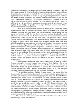 básicas, chegando a ignorá-las. Dessa maneira fácil a criança vai estudando o Livro dos
Espíritos e gostando da Doutrina. Um bom instrutor não amedronta a criança, falando
de espíritos das trevas nem de Umbral. Um bom educador dá ao educando o ensino
espírita verdadeiro, para fazer da criança de hoje um grande espírita amanhã. Podemos
até utilizar desenhos e colagens, mas devemos lembrar que a criança de hoje tem por
babá a televisão e o computador. Se não forem modernizados os ensinos, as crianças
não terão interesse em aprender a Doutrina. Por isso nossa preocupação com a criança, o
adolescente e o jovem. Com o adolescente, devemos adotar já apostilas do estudo
espírita, ele tem condição de aprender, pois os jogos eletrônicos são muito mais difíceis.
E como eles aprendem com facilidade!
- “ Se as crianças cresceram em inteligência, por que a Casa Espírita não as está
acompanhando? Além da atualização dos nossos ensinos, devemos reservar um dia por
mês para conversar com elas, saber o que está acontecendo em sua escola, em sua
classe, em seu meio social. Em uma dessas conversas ocorridas do educador com o
educando, um dos jovens, de seus doze anos, narrou que, em uma escola uma menina de
quatorze anos contou que em um mês teve vinte e oito parceiros sexuais. Outras
crianças narraram que coleguinhas levam bebidas alcoólicas em garrafas de refrigerante
e muitos e muitos outros fatos tristes foram revelados naquela aula, onde uma
educadora espírita, preocupada com o modernismo, abriu espaço para uma conversação
livre: sexo, drogas, dependência, conflitos familiares. Porém, se o espírita assumir uma
postura de arrogância e intransigência, não ganhará a confiança da criança, que não se
abrirá. Esse trabalho tem de ser feito por pessoas responsáveis. A Casa Espírita tem de
estar atenta à era atual. Não se deve levar crianças difíceis para a cabine de passes,
como se só isso resolvesse. Temos de encarar os tristes fatos. A criança de hoje não é o
adolescente de ontem, ela será o jovem de amanhã, e queira Deus nossa Doutrina possa
ajudá-lo. Porém, se o espírita assumir uma postura de santidade, fala cavernosa e
assustar a criança com obsessão, trevosos ou Umbral, ela não abrirá a boca nas aulas de
evangelização.
? ” Hoje, estamos aqui conversando com os encarregados de levar até o plano
físico as orientações espirituais, para que todos lutem nas Casas Espíritas a fim de que
partam em busca de um trabalho bem elaborado da Casa, com jovens, crianças e
adolescentes, porque eles querem muito mais do que hoje lhes estamos oferecendo. As
crianças não são analfabetas, portanto, podem bem estudar. Se a Casa conseguir
entrelaçar trabalho com estudo, teremos uma juventude mais feliz.
? ” A finalidade das Casas Espíritas é salvar almas, e não apenas doutrinar
desencarnados. O mundo físico está morrendo de tristeza por estar tão apegado às coisas
materiais. Está em nossas mãos atirar a corda para puxar as almas fora das ondas bravias
do mar da vida. Porém, que as Casas se unam, não sendo separadas por um letreiro:
Casa tal, Casa tal. Não devemos ter fronteiras, precisamos nos tornar Casas irmãs, umas
ajudando as outras. Somente se as Casas Espíritas se unirem é que poderão conter o
anti-Cristo, que a cada dia constrói estelas e e fods (N.A. Estela: coluna ou pilar
sagrado usado no paganismo com a finalidade de localizar a presença divina. Efod:
estátua de ídolo ou manto sacerdotal, contendo a bolsa dos urim e tumim usados para
dar respostas oraculares), criando ídolos e prometendo um céu de delícias. Ninguém
tem o poder de perdoar uma falta sequer de outrem. A falta não está nos lábios e sim na
consciência, e de lá só sai pelo arrependimento, pela expiação e pela reparação. Isso só
aprendemos através de um estudo sério.
? “ A cada dia, outras crenças estão loteando o céu e fanáticos cada vez mais
buscam as que salvam sem sacrifícios.
 