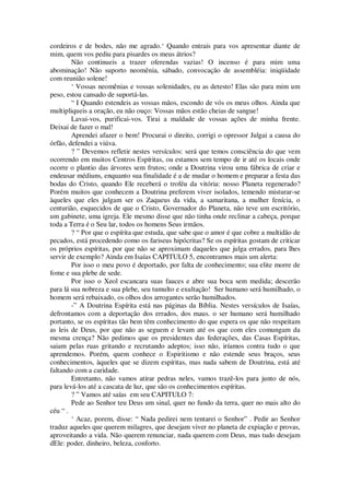 cordeiros e de bodes, não me agrado.‘ Quando entrais para vos apresentar diante de
mim, quem vos pediu para pisardes os meus átrios?
Não continueis a trazer oferendas vazias! O incenso é para mim uma
abominação! Não suporto neomênia, sábado, convocação de assembléia: iniqüidade
com reunião solene!
‘ Vossas neomênias e vossas solenidades, eu as detesto! Elas são para mim um
peso, estou cansado de suportá-las.
“ I Quando estendeis as vossas mãos, escondo de vós os meus olhos. Ainda que
multipliqueis a oração, eu não ouço: Vossas mãos estão cheias de sangue!
Lavai-vos, purificai-vos. Tirai a maldade de vossas ações de minha frente.
Deixai de fazer o mal!
Aprendei afazer o bem! Procurai o direito, corrigi o opressor Julgai a causa do
órfão, defendei a viúva.
? ” Devemos refletir nestes versículos: será que temos consciência do que vem
ocorrendo em muitos Centros Espíritas, ou estamos sem tempo de ir até os locais onde
ocorre o plantio das árvores sem frutos; onde a Doutrina virou uma fábrica de criar e
endeusar médiuns, enquanto sua finalidade é a de mudar o homem e preparar a festa das
bodas do Cristo, quando Ele receberá o troféu da vitória: nosso Planeta regenerado?
Porém muitos que conhecem a Doutrina preferem viver isolados, temendo misturar-se
àqueles que eles julgam ser os Zaqueus da vida, a samaritana, a mulher fenícia, o
centurião, esquecidos de que o Cristo, Governador do Planeta, não teve um escritório,
um gabinete, uma igreja. Ele mesmo disse que não tinha onde reclinar a cabeça, porque
toda a Terra é o Seu lar, todos os homens Seus irmãos.
? “ Por que o espírita que estuda, que sabe que o amor é que cobre a multidão de
pecados, está procedendo como os fariseus hipócritas? Se os espíritas gostam de criticar
os próprios espíritas, por que não se aproximam daqueles que julga errados, para lhes
servir de exemplo? Ainda em Isaías CAPITULO 5, encontramos mais um alerta:
Por isso o meu povo é deportado, por falta de conhecimento; sua elite morre de
fome e sua plebe de sede.
Por isso o Xeol escancara suas fauces e abre sua boca sem medida; descerão
para lá sua nobreza e sua plebe, seu tumulto e exultação! Ser humano será humilhado, o
homem será rebaixado, os olhos dos arrogantes serão humilhados.
-” A Doutrina Espírita está nas páginas da Bíblia. Nestes versículos de Isaías,
defrontamos com a deportação dos errados, dos maus. o ser humano será humilhado
portanto, se os espíritas tão bem têm conhecimento do que espera os que não respeitam
as leis de Deus, por que não as seguem e levam até os que com eles comungam da
mesma crença? Não pedimos que os presidentes das federações, das Casas Espíritas,
saiam pelas ruas gritando e recrutando adeptos; isso não, iríamos contra tudo o que
aprendemos. Porém, quem conhece o Espiritismo e não estende seus braços, seus
conhecimentos, àqueles que se dizem espíritas, mas nada sabem de Doutrina, está até
faltando com a caridade.
Entretanto, não vamos atirar pedras neles, vamos trazê-los para junto de nós,
para levá-los até a cascata de luz, que são os conhecimentos espíritas.
? ” Vamos até saías em seu CAPITULO 7:
Pede ao Senhor teu Deus um sinal, quer no fundo da terra, quer no mais alto do
céu “ .
‘ Acaz, porem, disse: “ Nada pedirei nem tentarei o Senhor” . Pedir ao Senhor
traduz aqueles que querem milagres, que desejam viver no planeta de expiação e provas,
aproveitando a vida. Não querem renunciar, nada querem com Deus, mas tudo desejam
dEle: poder, dinheiro, beleza, conforto.
 