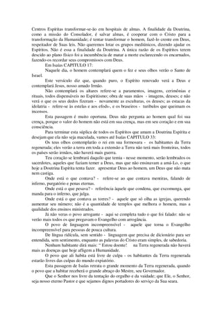 Centros Espíritas transformar-se-ão em hospitais de almas. A finalidade da Doutrina,
como a missão do Consolador, é salvar almas, é cooperar com o Cristo para a
transformação da Humanidade; é tentar transformar o homem, fazê-lo crente em Deus,
respeitador de Suas leis. Não queremos lotar os grupos mediúnicos, dizendo ajudar os
Espíritos. Não é essa a finalidade da Doutrina. A única razão de os Espíritos terem
descido ao plano físico foi a incumbência de matar a morte esclarecendo os encarnados,
fazendo-os recordar seus compromissos com Deus.
Em Isaías CAPITULO 17:
Naquele dia, o homem contemplará quem o fez e seus olhos verão o Santo de
Israel.
Este versículo diz que, quando puro, o Espírito renovado verá a Deus e
contemplará Jesus, nosso amado Irmão.
Não contemplará os altares refere-se a paramentos, imagens, cerimônias e
rituais, todos dispensáveis no Espiritismo; obra de suas mãos - imagens, deuses; e não
verá o que os seus dedos fizeram - novamente as esculturas, os deuses; as estacas da
idolatria - refere-se às estelas e aos efods-, e os braseiros - turibulos que queimam os
incensos.
Esta passagem é muito oportuna. Deus não pergunta ao homem qual foi sua
crença, porque o valor do homem não está em sua crença, mas em seu coração e em sua
consciência.
Para terminar esta súplica de todos os Espíritos que amam a Doutrina Espírita e
desejam que ela não seja maculada, vamos até Isaías CAPITULO 33:
Os teus olhos contemplarão o rei em sua formosura - os habitantes da Terra
regenerada; eles verão a terra em toda a extensão a Terra não terá mais fronteiras, todos
os países serão irmãos, não haverá mais guerra.
Teu coração se lembrará daquilo que temia - nesse momento, serão lembrados os
sacerdotes, aqueles que faziam temer a Deus, mas que não ensinavam a amá-Lo, o que
hoje a Doutrina Espírita tenta fazer. apresentar Deus ao homem, um Deus que não mata
nem castiga.
Onde está o que contava? - refere-se ao que contava mentiras, falando de
inferno, purgatório e penas eternas.
Onde está o que pesava? - referência àquele que condena, que excomunga, que
manda para o inferno, que julga.
Onde está o que contava as torres? - aquele que só olha as igrejas, querendo
aumentar seu número; não é a quantidade de templos que melhora o homem, mas a
qualidade dos ensinos ministrados.
Já não veras o povo arrogante - aqui se completa tudo o que foi falado: não se
verão mais todos os que pregavam o Evangelho com arrogância.
O povo de linguagem incompreensível - aquele que torna o Evangelho
incompreensível para pessoas de pouca cultura.
De língua ridícula, sem sentido - linguagem que precisa de dicionário para ser
entendida, sem sentimento, enquanto as palavras do Cristo eram simples, de sabedoria.
Nenhum habitante dirá mais: “ Estou doente! na Terra regenerada não haverá
mais as doenças que hoje afligem a Humanidade.
O povo que ali habita está livre de culpa - os habitantes da Terra regenerada
estarão livres das culpas do mundo expiatório.
Esta passagem de Isaías retrata o grande momento da Terra regenerada, quando
o povo que a habitar receberá o grande abraço do Mestre, seu Governador.
Que o Senhor nos livre da tentação do orgulho e da vaidade; que Ele, o Senhor,
seja nosso eterno Pastor e que sejamos dignos portadores do serviço da Sua seara.
 