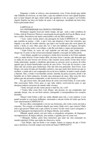 Enquanto o irmão se retirava, meu pensamento voou. Como desejei que minha
mãe Zildinha ali estivesse, ao meu lado, e que ela também tivesse visto aquele Espinto,
pois se hoje cheguei até aqui, muito tenho que agradecer a ela, ao papai e ao Cezinha.
Aquele Espírito me dera um banho de amor e de esperança, sacudindo-me bem forte.
Estava precisando disso!
CAPITULO 12
NA UNIVERSIDADE DA CIENCIA UNIVERSAL
Permaneci naquele local por muito tempo, até que senti a mão carinhosa de
Celina, irmã de Francisca Theresa e encarregada da psicografia da Casa de Maria, tocar-
me o ombro. Encontrava-me muito emocionado e ela me falou mansinho:
? Luiz, vamos recitar juntos esta passagem de Isaías CAPITULO 33: Aquele
que caminha na justiça e fala o que é reto, que despreza o lucro das extorsões, que
impede a sua mão de receber suborno, que tapa o seu ouvido para não ouvir planos de
morte e fecha os seus olhos para não ver o mal este habitará em lugares elevados;
fortalezas de rochas serão o seu refúgio, o pão lhe será dado e a água será permanente.
? Irmã Celina, às vezes me vejo nadando em alto-mar, cujas ondas tentam
afogar-me. É como se elas estivessem tentando impedir a execução de minha tarefa.
- Luiz Sérgio, quando isso acontecer o irmão deve recordar-se do Cristo andando
sobre as ondas bravias. Como irmãos dEle, devemos fazer o mesmo, não deixando que
as ondas de um mar trevoso nos levem a não concluir nossa tarefa. Como disse nosso
irmão palestrante: quando o desânimo aproximar-se, procure ouvir as preces de todos
aqueles que já foram beneficiados através de seus livros. Você não foi escritor e suas
obras não são escritas para intelectuais. Elas não têm essa pretensão. Seus livros, Luiz
Sérgio, são cartas levadas por humildes carteiros, mas que muito bem fazem aos que as
recebem. o irmão não é um computador da era do novo milênio, levando e-mails usando
a Internet. Não, o irmão é um humilde carteiro, batendo de porta em porta, desde o lar
humilde até os belos palacetes, levando uma mensagem de amor. Que seria dos lares
pobres que não possuem computador, se não fossem os carteiros, Luiz Sérgio?
Eu, que estava triste, não pude deixar de sorrir com irmã Celina. E a tem razão.
Não escrevemos belos livros para os que tudo sabem; escrevemo-los para os que
desejam conhecer um pouco do mundo onde vivemos.
? Irmã, será que um dia vamos passar e-mail fax, etc. e tal?
? Vamos falar como Jacó, Luiz Sérgio: não procure ser um computador mal
operado; deseje, sim, ser um bom carteiro, entregando a correspondência aos corações
humildes.
Abracei irmã Celina e dali saí, ainda olhando para trás, e com surpresa vi um
painel acender-se com luzes brilhantes, mostrando o mesmo trecho de Isaías que havia
visto anteriormente CAPITULO 33:
Os teus olhos contemplarão o rei em sua formosura, eles verão a terra em toda a
extensão. Teu coração se lembrará daquilo que temia: Onde está o que contava? Onde
está o que pesava? Onde está o que contava as torres? Já não verás o povo arrogante, o
povo de linguagem incompreensível, de língua ridícula, sem sentido.
Olhando aquele painel, orei por todos os pregadores arrogantes, de linguagem
incompreensível, de língua ridícula, sem sentido, e agradeci por ser como sou:
? Obrigado, Senhor, pelos bons instrutores que tanto me vêm ensinando no
mundo espiritual. Celina, que ainda me observava, sorriu:
- Luiz Sérgio, siga em frente e ore sempre. Jamais se esqueça de que o Cristo
ama a inocência e recorde sempre este trecho de Isaías CAPITULO 57:
 