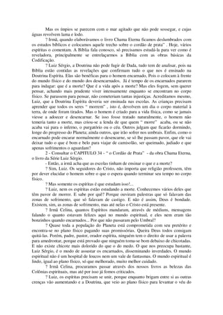 Mas os ímpios se parecem com o mar agitado que não pode sossegar, e cujas
águas revolvem lama e lodo.
? Irmã, quando elaborávamos o livro Chama Eterna ficamos deslumbrados com
os estudos bíblicos e colocamos aquele trecho sobre o cordão de prata” . Hoje, vários
espíritas o comentam. A Bíblia fala conosco, só precisamos estudá-la para ver como é
reveladora, principalmente se entrelaçarmos a Bíblia com as obras básicas da
Codificação.
? Luiz Sérgio, a Doutrina não pode fugir de Dada, tudo tem de analisar, pois na
Bíblia estão contidas as revelações que confirmam tudo o que nos é ensinado na
Doutrina Espírita. Elas são benéficas para o homem encarnado, Pois o colocam à frente
do mundo físico e do mundo dos desencarnados. Já é tempo de os encarnados pararem
para indagar: que é a morte? Que é a vida após a morte? Mas eles fogem, sem querer
pensar, achando mais prudente viver intensamente enquanto se encontram no corpo
físico. Se parassem para pensar, não cometeriam tantas injustiças. Acreditamos mesmo,
Luiz, que a Doutrina Espírita deveria ser ensinada nas escolas. As crianças precisam
aprender que todos os seres “ morrem” , isto é, devolvem um dia o corpo material à
terra, de onde foram tirados. Mas o homem é criado para a vida física, como se jamais
viesse a adoecer e desencarnar. Se isso fosse tratado naturalmente, o homem não
temeria tanto a morte, mas criou-se a lenda de que quem “ morre” acaba, ou se não
acaba vai para o inferno, o purgatório ou o céu. Outros julgam que ficarão dormindo,
longe do progresso do Planeta; ainda outros, que irão sofrer nos umbrais. Enfim, como o
encarnado pode encarar normalmente o desencarne, se só lhe passam pavor, que ele vai
deixar tudo o que é bom e belo para viajar de camisolão, ser queimado, judiado e que
apenas sofrimentos o aguardam?
2 - Consultar o CAPITULO 34 - “ o Cordão de Prata” - da obra Chama Eterna,
o livro da Série Luiz Sérgio.
- Então, a irmã acha que as escolas tinham de ensinar o que e a morte?
? Sim, Luiz. Os seguidores do Cristo, não importa que religião professem, têm
por dever elucidar o homem sobre o que o espera quando terminar seu tempo no corpo
físico.
? Mas somente os espíritas é que estudam isso!...
? Luiz, nem os espíritas estão estudando a morte. Conhecemos vários deles que
têm pavor de morrer. E sabe por quê? Porque ouviram palestras que só falavam das
zonas de sofrimento, que só falavam de castigo. E não é assim, Deus é bondade.
Existem, sim, as zonas de sofrimento, mas até nelas o Cristo está presente.
? Irmã Celina, quantos Espíritos mandaram, através de médiuns, mensagens
falando o quanto estavam felizes aqui no mundo espiritual, e eles nem eram tão
bonzinhos quando encarnados... Por que não passaram pelo Umbral?
? Quase toda a população do Planeta está comprometida com seu pretérito e
encontra-se no plano físico pagando suas promissórias. Queira Deus todos consigam
quitá-las. Porém, padre, pastor, orador espírita, ninguém tem o direito de usar a palavra
para amedrontar, porque está provado que ninguém toma-se bom debaixo de chicotadas.
E não existe chicote mais dolorido do que o do medo. O que nos preocupa bastante,
Luiz Sérgio, é o modo de assustar os encarnados, disseminando inverdades. O mundo
espiritual não é um hospital de loucos nem um vale de fantasmas. O mundo espiritual é
lindo, igual ao plano físico, só que melhorado, muito melhor cuidado.
? Irmã Celina, procuramos passar através dos nossos livros as belezas das
Colônias espirituais, mas até por isso já fomos criticados.
? Luiz, os espíritas precisam se unir, porque enquanto brigam entre si as outras
crenças vão aumentando e a Doutrina, que veio ao plano físico para levantar o véu do
 
