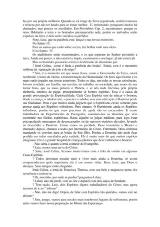 faz por sua própria melhoria. Quando se vir longe da Terra regenerada, sentirá remorsos
e tristeza por não ter lutado para se tomar melhor. E, terminando: porquanto muitos há
chamados, mas poucos os escolhidos. Em Provérbios Cap. 2, encontramos: porque os
retos Habitarão a terra e os honrados permanecerão nela; porém os malvados serão
expulsos da terra, e dela serão varridos os pérfidos.
Note, Luiz, que na parábola está: lançai-o nas trevas exteriores.
No Salmo 15:
Para os santos que estão sobre a terra, faz brilhar todo meu afeto.
E no Salmo 37:
Os malfeitores serão exterminados, e os que esperam no Senhor possuirão a
terra. Ainda um pouco, e não existirá o ímpio; examinarás o seu lugar: já não estará ali.
Mas os humildes possuirão a terra e desfrutarão de abundante paz.
? Irmã Celina, como é linda a parábola das bodas! Então, esse é o momento
sublime da separação do joio e do trigo?
? Sim, é o momento em que nosso Jesus, como o Governador da Terra, estará
recebendo o louro da vitória, a transformação da Humanidade. Os bons aqui ficarão e os
maus serão jogados nas trevas exteriores. Todos os dias, em todas as nossas existências,
foi-nos revelado, em família, nas escolas, no trabalho, na sociedade, que temos de nos
tornar bons, que os maus poluem o Planeta, e se nós nada fizermos pela própria
melhoria, teremos de pagar, principalmente se formos espíritas. Essa é a causa da
grande preocupação da Espiritualidade. Cada Casa Espírita tem de educar o homem,
desde a criança, o adolescente, o jovem e o adulto; sem essa educação a Doutrina perde
sua finalidade. Pena é que muitos ainda julguem que o Espiritismo existe somente para
prestar ajuda aos Espíritos sofredores. Puro engano. O Espiritismo ajuda os Espíritos
sofredores, porém os que mais precisam de ajuda são os encarnados. E como
trabalhadora do Departamento da Psicografia, assustam-nos os absurdos que vêm
ocorrendo nas fileiras espiritistas. Basta alguém se julgar médium, para logo estar
psicografando mensagens de desencarnados ou de supostos espíritos elevados, levando
ao descrédito a Doutrina. Como vimos na parábola, Deus transmitiu a Moisés o
chamado; depois, chamou a todos por intermédio do Cristo. Entretanto, Deus continua
mandando os convites para as bodas de Seu filho. Porém, a Doutrina não pode ficar
perdida em mãos maculadas pela vaidade. Ela é muito mais do que muitos espíritas
imaginam. Ela é o grande hospital de cirurgia plástica que deve embelezar o homem.
- Não sabia o quanto a irmã conhece do Evangelho.
? Luiz, somos uma serva do Cristo.
? Sabe, irmã Celina, ficamos muito tristes com a falta de estudo em algumas
Casas Espíritas.
? Todos deveriam estudar mais e viver mais ainda a Doutrina, só assim
compreenderiam quão importante ela é em nossas vidas. Bem, Luiz, que Deus o
abençoe. Seus amigos estão chegando.
Irmã Celina, a irmã de Francisca Theresa, com seu belo e majestoso porte, fez
reverência e retirou-se.
? Oi, mocinho, por onde se perdeu? perguntou Lilian.
? Lilian, não me perdi, voei ao céu e deparei com dois anjos de bondade.
? Tem razão, Luiz, dois Espíritos dignos trabalhadores do Cristo, mas agora
teremos de ir ao “ inferno” .
- Não, não me diga! Depois de falar com Espíritos tão queridos, vamos cair no
abismo?
? Sim, amigo, vamos para um dos mais tenebrosos lugares de sofrimento, porém
antes vamos fazer nossa preparação no Monte das Esperanças.
 