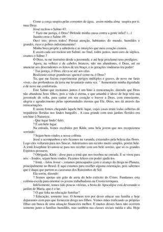 Como a corça suspira pelas correntes de água, assim minha alma suspira por ti,
meu Deus.
Jessé recitou o Salmo 43:
“ Faze-me justiça, ó Deus! Defende minha causa contra a gente infiel! (...)
Juanito orou o Salmo 49:
Ouvi isto, povos todos! Prestai atenção, habitantes do mundo, humildes e
grandes, ricos e pobres indistintamente!
Minha boca propõe a sabedoria e as intuições que meu coração cismou.
E assim cada um recitou um Salmo; no final, todos juntos, num coro de súplica,
oramos o Salmo 7
Ó Deus, tu me instruíste desde a juventude, e até hoje proclamei teus prodígios.
Agora, na velhice e de cabelos brancos, não me abandones, ó Deus, até eu
anunciar aos descendentes os feitos de teu braço, e às gerações vindouras teu poder!
‘ Tua justiça, ó Deus, eleva-se até aos céus.
Realizaste coisas grandiosas: quem é como tu, ó Deus?
Tu, que me fizeste experimentar perigos múltiplos e graves, de novo me farás
viver,- das profundezas da terra me levantarás outra vez. ‘ Aumentarás minha dignidade
e de novo me confortarás.
Este Salmo que recitamos juntos é um hino à reencarnação, dizendo que Deus
não abandona Seus filhos, pois a vida é eterna, e que amanhã o idoso de hoje terá sua
juventude de volta, para cantar em seu coração o louvor a Deus, com entusiasmo,
alegria e agradecimento pelas oportunidades eternas que Ele, Deus, nos dá através das
reencarnações.
E assim fomos chegando àquele belo lugar, cujas casas eram todas cobertas de
trepadeiras floridas nos lindos bangalôs . A casa grande com seus jardins floridos era
um hino à Natureza:
- Que lugar lindo! falei.
? É um belo lugar.
Na entrada, fomos recebidos por Kãtle, uma bela jovem que nos recepcionou
sorrindo:
? Sejam bem-vindos a nossa colônia.
Jessé a acompanhou e nós ficamos na varanda, extasiados pela beleza das flores.
Logo eles voltaram para nos buscar. Adentramos um recinto muito simples, porém belo.
A irmã Josephine levantou-se para nos receber com um belo sorriso, que só os grandes
Espíritos possuem.
? Obrigada, Kãtle - disse para a irmã que nos recebeu na entrada. E se virou para
nós: - Irmãos, sejam bem-vindos. Ficamos felizes em poder ajudá-los.
? Irmã, - falou Josué -, estamos preocupados com o avanço da droga no Planeta,
principalmente no Brasil. E aqui estamos para receber alguma orientação, pois sabemos
que é daqui que partem as caravanas dos Raiozinhos de Sol.
Ela sorriu, dizendo:
? Somos apenas um grão de areia do belo exército do Cristo. Fundamos esta
colônia-escola para orientar os jovens trabalhadores na Crosta terráquea.
Infelizmente, temos tido poucas vitórias, a besta do Apocalipse está devorando o
jardim de Maria, que é o lar.
? O que falta na educação familiar?
? Educação, somente isso. O homem tem por dever educar sua família e hoje
deparamos com pais que fornecem droga aos filhos. Vemos mães traficando as próprias
filhas em busca de uma situação financeira melhor. E muitos desses fatos não ocorrem
somente junto a famílias humildes, mas também nas classes sociais média e alta. Hoje
 