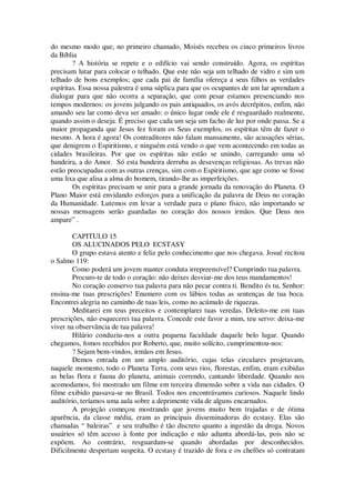 do mesmo modo que, no primeiro chamado, Moisés recebeu os cinco primeiros livros
da Bíblia
? A história se repete e o edifício vai sendo construído. Agora, os espíritas
precisam lutar para colocar o telhado. Que este não seja um telhado de vidro e sim um
telhado de bons exemplos; que cada pai de família ofereça a seus filhos as verdades
espíritas. Essa nossa palestra é uma súplica para que os ocupantes de um lar aprendam a
dialogar para que não ocorra a separação, que com pesar estamos presenciando nos
tempos modernos: os jovens julgando os pais antiquados, os avós decrépitos, enfim, não
amando seu lar como deva ser amado: o único lugar onde ele é resguardado realmente,
quando assim o deseja. É preciso que cada um seja um facho de luz por onde passa. Se a
maior propaganda que Jesus fez foram os Seus exemplos, os espíritas têm de fazer o
mesmo. A hora é agora! Os contraditores não falam mansamente, são acusações sérias,
que denigrem o Espiritismo, e ninguém está vendo o que vem acontecendo em todas as
cidades brasileiras. Por que os espíritas não estão se unindo, carregando uma só
bandeira, a do Amor. Só esta bandeira derruba as desavenças religiosas. As trevas não
estão preocupadas com as outras crenças, sim com o Espiritismo, que age como se fosse
uma lixa que alisa a alma do homem, tirando-lhe as imperfeições.
Os espíritas precisam se unir para a grande jornada da renovação do Planeta. O
Plano Maior está envidando esforços para a unificação da palavra de Deus no coração
da Humanidade. Lutemos em levar a verdade para o plano físico, não importando se
nossas mensagens serão guardadas no coração dos nossos irmãos. Que Deus nos
ampare” .
CAPITULO 15
OS ALUCINADOS PELO ECSTASY
O grupo estava atento e feliz pelo conhecimento que nos chegava. Josué recitou
o Salmo 119:
Como poderá um jovem manter conduta irrepreensível? Cumprindo tua palavra.
Procuro-te de todo o coração: não deixes desviar-me dos teus mandamentos!
No coração conservo tua palavra para não pecar contra ti. Bendito és tu, Senhor:
ensina-me tuas prescrições! Enumero com os lábios todas as sentenças de tua boca.
Encontrei alegria no caminho de tuas leis, como no acúmulo de riquezas.
Meditarei em teus preceitos e contemplarei tuas veredas. Deleito-me em tuas
prescrições, não esquecerei tua palavra. Concede este favor a mim, teu servo: deixa-me
viver na observância de tua palavra!
Hilário conduziu-nos a outra pequena faculdade daquele belo lugar. Quando
chegamos, fomos recebidos por Roberto, que, muito solícito, cumprimentou-nos:
? Sejam bem-vindos, irmãos em Jesus.
Demos entrada em um amplo auditório, cujas telas circulares projetavam,
naquele momento, todo o Planeta Terra, com seus rios, florestas, enfim, eram exibidas
as belas flora e fauna do planeta, animais correndo, cantando liberdade. Quando nos
acomodamos, foi mostrado um filme em terceira dimensão sobre a vida nas cidades. O
filme exibido passava-se no Brasil. Todos nos encontrávamos curiosos. Naquele lindo
auditório, teríamos uma aula sobre a deprimente vida de alguns encarnados.
A projeção começou mostrando que jovens muito bem trajadas e de ótima
aparência, da classe média, eram as principais disseminadoras do ecstasy. Elas são
chamadas “ baleiras” e seu trabalho é tão discreto quanto a ingestão da droga. Novos
usuários só têm acesso à fonte por indicação e não adianta abordá-las, pois não se
expõem. Ao contrário, resguardam-se quando abordadas por desconhecidos.
Dificilmente despertam suspeita. O ecstasy é trazido de fora e os chefões só contratam
 