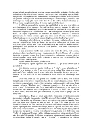 comercializada em cápsulas de gelatina ou em comprimidos coloridos. Produz ação
estimulante e alucinógena no ser humano, com efeitos como: esterotipia, hiperatividade,
rompimento de comportamento, hipertermia e estímulo generalizado. Seu mecanismo
de ação tem correlação com o sistema serotoninérgico e dopaminérgico, incluindo uma
diminuição da recaptação e dos níveis de 5-HT e do ácido 5-hidroxindolacético (5-
HIAA) e uma redução na atividade da enzima triptofano hidroxilase.
O MDMA causa euforia, aumento da sociabilidade e sua ação tem início em
aproximadamente trinta minutos. Os usuários descrevem três estágios de ação: um
período inicial de desorientação, seguido por rush efeitos imediatos de prazer intenso e
finalmente um período de “sociabilidade feliz” . Os efeitos podem durar de quatro a seis
horas. Em alguns dependentes, os sintomas de depressão, confusão e ansiedade
permanecem por várias semanas após uma única dose. Podem ocorrer sintomas
deflashbacks e psicose, acarretando ataques de pânico, irritabilidade e “paranóia” .
Estimulados pelo MDMA e em ambientes de pouca ventilação, alguns jovens
tiveram conseqüências fatais ao dançar por períodos prolongados em festas rave
realizadas quase sempre em locais semiclandestinos. Os usuários desidrataram-se,
prosseguindo sem perceber na atividade física frenética, com sérias conseqüências
clínicas e a morte.
O que estávamos vendo mais parecia um filme de terror, onde jovens,
alucinados, dançavam freneticamente e pareciam mortos de sede. Quando sob os efeitos
da droga, os usuários buscam água desesperadamente, e muitas casas noturnas não têm
estoque para lhes matar a sede, aí eles procuram as torneiras e os vasos sanitários. No
mundo da droga, tudo é possível.
Segurei o braço de Camélia, que me falou:
? Como pode alguém jogar fora uma encarnação? O que estão fazendo com a
juventude ?
Com tristeza, vimos as garotas vendendo a “ bala” , sendo chamadas de “
baleiras” e se sentindo as tais. A que ponto chegou a mulher! Que mães serão essas
mulheres? Como poderão levar à frente a educação da família? Ou será que serão “
baleiras” a vida toda? Um dia irão envelhecer e nesse mundo não há emprego para
idosas.
Olhei uma jovem de seus quinze anos levando a mão à boca, com a maior
tranqüilidade, como se fosse chupar uma bala. Só que essa era de canhão, mata e destrói
os sonhos, porque atinge o cérebro. Entre abraços e carícias, aqueles usuários da droga
estavam eufóricos. “ Pílula do amor” , dizem os fornecedores. Será que eles sabem o
que é o amor? Achamos que não. Quem leva o vício até urna criança, um jovem, um
adolescente, não conhece o amor, ele só pensa em si mesmo. A “ bala” , ou “ I” , estava
à nossa frente, mostrada para que alertássemos os jovens sobre o perigo que ela
representa.
Outros tipos de droga nos foram apresentados e mais uma vez estávamos diante
de uma dura realidade. De quem é a culpa? Do governo? Da sociedade? Claro que não.
A culpa é da família, que julga suas crianças ignorantes, esquecendo-as. A culpa é dos
pais, que solta suas crianças nas ruas da vida. A culpa é das mães que não têm
autoridade diante de um filho ou filha, de onze anos, deixando-o freqüentar desde cedo
alguns lugares por onde correm soltas drogas, bebidas, cigarros, maconha, coca, enfim,
tudo o que destrói os sonhos. As pílulas brancas estão em muitos lugares e elas parecem
inofensivas, mas quem as consome bem sabe que basta, para uma noite de loucura, uma
“ bala” . E muita água! Quando o efeito está acabando, dizem: estou derretendo. Como
eles têm razão! Os usuários desidratam o seu corpo; inúmeros nutrientes são perdidos
em uma dessas noites de embalo. Ao se “ derreter” , o usuário tem os reflexos
 