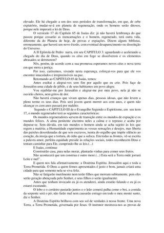 elevado. Ele há chegado a um dos seus períodos de transformação, em que, de orbe
expiatório, mudar-se-á em planeta de regeneração, onde os homens serão ditosos,
porque nele imperará a lei de Deus.
O versículo 17 do Capítulo 65 de Isaías diz: já não haverá lembrança do que
passou porque cessarão as reencarnações e o homem, regenerado, terá outra vida,
diferente da do Planeta de hoje, de provas e expiações. Dizem alguns biblistas,
erroneamente, que haverá um novo êxodo, com eventual desaparecimento ou dissolução
do Universo.
A II Epístola de Pedro narra, em seu CAPITULO 3: aguardando e acelerando a
chegada do dia de Deus, quando os céus em fogo se dissolverem e os elementos
abrasados se derreterem?
Nós, porém, de acordo com a sua promessa esperamos novos céus e nova terra
em que mora a justiça.
Por isso, caríssimos, vivendo nesta esperança, esforçai-vos para que ele vos
encontre imaculados e irrepreensíveis na paz.
Retomando ao CAPITULO 65 de Isaías, temos:
Antes exultai e alegrai-vos sem fim por aquilo que eu crio. Pois faço de
Jerusalém uma cidade de júbilo, e de seus habitantes um povo alegre.
Vou rejubilar-me por Jerusalém e alegrar-me por meu povo, nela já não se
ouvirão choros, nem gritos de dor.
Não haverá crianças que vivam apenas dias, pessoas idosas, que não levem a
pleno termo os seus dias. Pois será jovem quem morrer aos cem anos, e quem não
alcançar os cem anos passará por maldito.
Segundo o CAPITULO III de o Evangelho Segundo o Espiritismo, em seu item
17, o mundo regenerador terá as seguintes características:
Os mundos regeneradores servem de transição entre os mundos de expiação e os
mundos felizes. A alma penitente encontra neles a calma e o repouso e acaba por
depurar-se. Sem dúvida, em tais mundos o homem ainda se acha sujeito às leis que
regem a matéria; a Humanidade experimenta as vossas sensações e desejos, mas liberta
das paixões desordenadas de que sois escravos, isenta do orgulho que impõe silêncio ao
coração, da inveja que a tortura, do ódio que a sufoca. Em todas as frontes, vê-se escrita
a palavra amor, perfeita equidade preside às relações sociais, todos reconhecem Deus e
tentam caminhar para Ele, cumprindo-lhe as leis.(...)
E Isaías, continua:
Construirão casa, para nelas morar, plantarão vinhas para comer seus frutos.
Não acontecerá que um construa e outro more.(...) Esta será a Terra onde jorrará
Leite e mel” .
E quem nos fala afirmativamente: a Doutrina Espírita. Jerusalém aqui e toda a
Terra Prometida. O Deus a quem fomos apresentados é justo e bom, jamais criará uma
cidade para que somente nela se viva feliz.
Não se fatigarão inutilmente nem terão filhos que morram subitamente, pois eles
serão geração abençoada pelo Senhor, e seus filhos o serão igualmente.
Antes que tenham invocado eu já os atenderei, ainda estarão falando e eu já os
estarei escutando.
O lobo e o cordeiro pastarão juntos e o leão comerá palha como o boi, a comida
da serpente será o pó; não farão mal nem causarão estrago em todo o meu monte santo,
diz o Senhor.
A Doutrina Espírita brilhava com seu sol de verdades à nossa frente. Uma nova
Terra, a Terra Prometida, governada por Jesus. O instrutor mostrava-nos as provas de
 