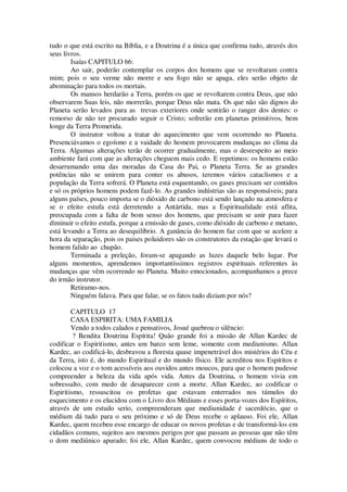 tudo o que está escrito na Bíblia, e a Doutrina é a única que confirma tudo, através dos
seus livros.
Isaías CAPITULO 66:
Ao sair, poderão contemplar os corpos dos homens que se revoltaram contra
mim; pois o seu verme não morre e seu fogo não se apaga, eles serão objeto de
abominação para todos os mortais.
Os mansos herdarão a Terra, porém os que se revoltarem contra Deus, que não
observarem Suas leis, não morrerão, porque Deus não mata. Os que não são dignos do
Planeta serão levados para as trevas exteriores onde sentirão o ranger dos dentes: o
remorso de não ter procurado seguir o Cristo; sofrerão em planetas primitivos, bem
longe da Terra Prometida.
O instrutor voltou a tratar do aquecimento que vem ocorrendo no Planeta.
Presenciávamos o egoísmo e a vaidade do homem provocarem mudanças no clima da
Terra. Algumas alterações terão de ocorrer gradualmente, mas o desrespeito ao meio
ambiente fará com que as alterações cheguem mais cedo. E repetimos: os homens estão
desarrumando uma das moradas da Casa do Pai, o Planeta Terra. Se as grandes
potências não se unirem para conter os abusos, teremos vários cataclismos e a
população da Terra sofrerá. O Planeta está esquentando, os gases precisam ser contidos
e só os próprios homens podem fazê-lo. As grandes indústrias são as responsáveis; para
alguns países, pouco importa se o dióxido de carbono está sendo lançado na atmosfera e
se o efeito estufa está derretendo a Antártida, mas a Espiritualidade está aflita,
preocupada com a falta de bom senso dos homens, que precisam se unir para fazer
diminuir o efeito estufa, porque a emissão de gases, como dióxido de carbono e metano,
está levando a Terra ao desequilíbrio. A ganância do homem faz com que se acelere a
hora da separação, pois os paises poluidores são os construtores da estação que levará o
homem falido ao chupão.
Terminada a preleção, foram-se apagando as luzes daquele belo lugar. Por
alguns momentos, aprendemos importantíssimos registros espirituais referentes às
mudanças que vêm ocorrendo no Planeta. Muito emocionados, acompanhamos a prece
do irmão instrutor.
Retiramo-nos.
Ninguém falava. Para que falar, se os fatos tudo diziam por nós?
CAPITULO 17
CASA ESPIRITA: UMA FAMILIA
Vendo a todos calados e pensativos, Josué quebrou o silêncio:
? Bendita Doutrina Espírita! Quão grande foi a missão de Allan Kardec de
codificar o Espiritismo, antes um barco sem leme, somente com mediunismo. Allan
Kardec, ao codificá-lo, desbravou a floresta quase impenetrável dos mistérios do Céu e
da Terra, isto é, do mundo Espiritual e do mundo físico. Ele acreditou nos Espíritos e
colocou a voz e o tom acessíveis aos ouvidos antes moucos, para que o homem pudesse
compreender a beleza da vida após vida. Antes da Doutrina, o homem vivia em
sobressalto, com medo de desaparecer com a morte. Allan Kardec, ao codificar o
Espiritismo, ressuscitou os profetas que estavam enterrados nos túmulos do
esquecimento e os elucidou com o Livro dos Médiuns e esses porta-vozes dos Espíritos,
através de um estudo serio, compreenderam que mediunidade é sacerdócio, que o
médium dá tudo para o seu próximo e só de Deus recebe o aplauso. Foi ele, Allan
Kardec, quem recebeu esse encargo de educar os novos profetas e de transformá-los em
cidadãos comuns, sujeitos aos mesmos perigos por que passam as pessoas que não têm
o dom mediúnico apurado; foi ele, Allan Kardec, quem convocou médiuns de todo o
 