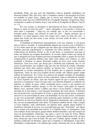 humildade. Então, por que seres tão imperfeitos estão-se julgando catedráticos em
Doutrina Espírita? Não, mil vezes, não! o verdadeiro espírita é um peregrino do Cristo,
em trabalho no plano físico. Aquele que se elevar será rebaixado. Allan Kardec
explicitou muito bem no CAPITULOVII de o Evangelho Segundo o Espiritismo, Bem-
aventurados os pobres de Espírito item 3, este trecho do Evangelho de Mateus, Cap.18,
vv. 1-5:
Por essa ocasião, os discípulos se aproximaram de Jesus e lhe perguntaram: “
Quem é o maior no reino dos céus?” - Jesus, chamando a si um menino, o colocou no
meio deles e respondeu: “ Digo-vos, em verdade, que, se não vos converterdes e
tornardes quais crianças, não entrareis no reino dos céus. - Aquele, portanto, que se
humilhar e se tornar pequeno como esta criança será o maior no reino dos céus - e
aquele que recebe em meu nome a uma criança, tal como acabo de dizer, é a mim
mesmo que recebe. “
A finalidade do Espiritismo, principalmente a dos seus médiuns, é a de passar
para os outros o exemplo. A responsabilidade daquele que conversa com os Espíritos e
os vê é muito maior do que a daqueles que não sabem que existem Espíritos. As Casas
Espíritas precisam urgentemente se resguardar dos falsos profetas, e nada como o
conhecimento da Doutrina. Porém, se ela só não basta, os responsáveis precisam se
tomar um baluarte de exemplos doutrinários. Já ouvimos alguns irmãos nos alertar de
que os dirigentes de Casas Espíritas precisam acompanhar todos os grupos de sua Casa,
comparecendo às palestras públicas para saber como andam seus oradores, se estão
estudando a Doutrina ou apenas decorando orelhas de livros para contar histórias
fantasiosas. Uma Casa séria, que deseja que a Doutrina seja respeitada, não só cria
cursos de palestrantes, mas também exige que eles não deixem de estudar a Doutrina.
Sabemos que vários ditos oradores espíritas, ao fazerem seus “ cursos de oratória” ,
abandonam os estudos doutrinários da Casa Espírita, por se julgarem formados em
Espiritismo. Todos de uma Casa Espírita devem estudar, não importa quanto tempo
tenham de Espiritismo. Se o Cristo nos ofereceu tão grandes exemplos de humildade,
por que alguns espíritas, que dizem ser Seus seguidores, estão-se enchendo de vaidade?
As Casas Espíritas do futuro, para não ficarem aquém do que se passa no mundo,
precisam se reorganizar e fazer com que toda a sua diretoria freqüente os auditórios de
palestras, as cabines de passe, enfim, acompanhe passo a passo o que acontece nos
núcleos de trabalhos espíritas, porque, se isso não ocorrer, serão pegos de surpresa.
Muitas vezes, querendo educar o público que busca a Casa Espírita, a diretoria está
deixando de se auto-educar, e sem educação doutrinária não existe pureza. A Doutrina
não tem professores, tem discípulos do Cristo, e quem deseja ensinar precisa, primeiro,
inscrever-se na universidade do amor e da humildade. Se isso não ocorrer, assistiremos
ao que vem acontecendo: médiuns sendo explorados pelos familiares ou ditos amigos.
Os diretores de uma Casa Espírita têm de freqüentá-la diariamente, não a deixando ao
léu, sem um acompanhamento mais direto. Os Espíritos também têm de voltar a ocupar
as Casas Espíritas, onde, infelizmente, em algumas delas, quando algum Espírito se
manifesta é chamado de trevoso, isso ocorrendo para que seja “ doutrinado” por alguns
que se acham com autoridade para fazê-lo. E os Espíritos bons, os mensageiros, estão
sem condição de dar mensagens, porque faltam médiuns humildes e que não estejam em
busca de personalidades conhecidas, mas aptos a servir em nome do Cristo. Muitos
médiuns não aceitam que o seu amigo espiritual se chame simplesmente José; ele quer
mais, deseja que seja o José do Egito. Por que isso? Vaidade, apenas vaidade. Se ele é
médium conhecedor da Doutrina, espera que os Espíritos se identifiquem. 0 que falta?
Humildade e conhecimento. Um médium que estuda a Doutrina não cai no ridículo de
 
