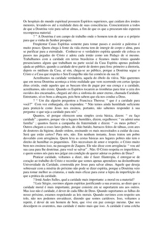 Os hospitais do mundo espiritual possuem Espíritos superiores, que cuidam dos irmãos
menores, levando-os até a realidade dura de suas consciências. Conscientizem a todos
de que a Doutrina veio para salvar almas, a fim de que os que a procuram não esperem
recompensa material.
? ” A Doutrina é um campo de trabalho onde o homem tem de arar a si próprio
para que a vinha do Senhor prospere.
Freqüentar Casas Espíritas somente para tomar passes e assistir a palestras é
muito pouco. Quem chega à fonte da vida eterna tem de imergir de corpo e alma, para
se purificar para a eternidade. Conhece-se o verdadeiro espírita quando ele coloca os
passos nas pegadas do Cristo e adota cada irmão como um Pedaço de si mesmo.
Trabalhamos com a caridade em terras brasileiras e ficamos muito tristes quando
presenciamos alguns que trabalham na parte social da Casa Espírita apenas pedindo
ajuda ao público, quando a caridade deve partir de dentro para fora: primeiro a diretoria,
depois os médiuns da Casa, aí sim, chega-se ao público, porque a Doutrina segue o
Cristo e a Casa que respeita o Seu Evangelho não faz comércio da sua fé.
Acreditamos na caridade verdadeira, aquela do óbolo da viúva. Não queremos
que em nossa Doutrina aconteça a triste realidade que vem ocorrendo em certas igrejas
ditas cristãs, onde aqueles que as buscam têm de pagar por sua crença e a caridade,
acreditamos, não existe. Quando os Espíritos tocarem as trombetas para tirar a cera dos
ouvidos dos encarnados, chegará até eles a sinfonia do amor eterno, chamada Caridade.
Entretanto, só os bons a abraçam, pois bem sabem que ela nos conduz a Deus.
? “ Um dia alguém perguntou a Francisca Theresa: “ que é a caridade para
você?” Com voz embargada, ela respondeu: “ Não temos ainda humildade suficiente
para praticá-la como Jesus nos ensinou, portanto, não sabemos responder à sua
pergunta: o que seja a caridade para nós” .
Quantos, só porque oferecem uma simples cesta básica, dizem: “ eu faço
caridade” ; quantos, porque vão a lugares humildes, dizem, orgulhosos: “ eu adotei uma
família” ; quantos fazem a campanha da fraternidade e dizem: “ os meus pobres” .
Outros chegam a esses lares pobres, de chão batido, barracos feitos de tábuas, com ares
de doutores da higiene, dando ordens, ensinando os mais necessitados a cuidar da casa.
Será que estão certos? Para nós, não. Em nenhum instante, Jesus tratou um pobre
desvalido com arrogância. Quem leva as cestas básicas aos lugares pobres não tem o
direito de humilhar os pequeninos. Eles necessitam de amor e respeito. o Cristo muito
bem nos ensinou isso, na passagem de Zaqueu. Ele não disse com arrogância: “ vou até
sua casa para lhe doutrinar, para você se salvar” . Não. O Cristo respeita os imperfeitos,
e quem somos nós para nos julgar em condição de querer adotar os pobres de Deus?
Praticar caridade, voltamos a dizer, não é fazer filantropia, é entregar-se de
coração ao trabalho do Cristo e recordar que somos apenas aprendizes na deslumbrante
Universidade da Caridade, construída por Jesus para salvar almas. Aquele que deseja
sobressair com a miséria do próximo não pode se dizer espírita, porque a Doutrina veio
para tomar melhor as criaturas, e nada mais eficaz para curar a lepra da imperfeição do
que a prática da caridade.
? Irmã Audes Sulles, qual a caridade mais importante: a moral ou a material?
? Luiz Sérgio, ouvimos alguns espíritas justificando a sua avareza, ao dizer que a
caridade moral é mais importante, porque consiste em se suportarem uns aos outros.
Mas isso não é caridade, é dever de cada filho de Deus. Quando suportamos as falhas do
nosso próximo, estamos respeitando as leis morais. Quando ouvimos com respeito um
tolo, não nos podemos envaidecer, dizendo que somos caridosos. Isso, voltamos a
repetir, é dever de um homem de bem, que vive em paz consigo mesmo. Que nos
desculpem os avarentos, mas caridade é muito mais que isso. A caridade é uma colcha
 