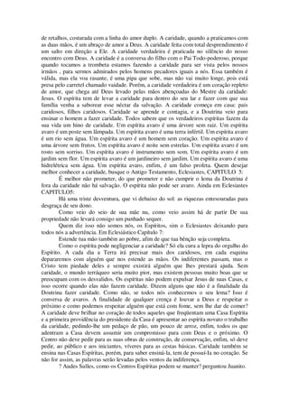 de retalhos, costurada com a linha do amor duplo. A caridade, quando a praticamos com
as duas mãos, é um abraço de amor a Deus. A caridade feita com total desprendimento é
um salto em direção a Ele. A caridade verdadeira é praticada no silêncio do nosso
encontro com Deus. A caridade é a conversa do filho com o Pai Todo-poderoso, porque
quando tocamos a trombeta estamos fazendo a caridade para ser vista pelos nossos
irmãos , para sermos admirados pelos homens pecadores iguais a nós. Essa também é
válida, mas ela voa rasante, é uma pipa que sobe, mas não vai muito longe, pois está
presa pelo carretel chamado vaidade. Porém, a caridade verdadeira é um coração repleto
de amor, que chega até Deus levado pelas mãos abençoadas do Mestre da caridade:
Jesus. O espírita tem de levar a caridade para dentro do seu lar e fazer com que sua
família venha a saborear esse néctar da salvação. A caridade começa em casa: pais
caridosos, filhos caridosos. Caridade se aprende e contagia, e a Doutrina veio para
ensinar o homem a fazer caridade. Todos sabem que os verdadeiros espíritas fazem da
sua vida um hino de caridade. Um espírita avaro é uma árvore sem raiz. Um espírita
avaro é um poste sem lâmpada. Um espírita avaro é uma terra infértil. Um espírita avaro
é um rio sem água. Um espírita avaro é um homem sem coração. Um espírita avaro é
uma árvore sem frutos. Um espírita avaro é noite sem estrelas. Um espírita avaro é um
rosto sem sorriso. Um espírita avaro é instrumento sem som. Um espírita avaro é um
jardim sem flor. Um espírita avaro é um jardineiro sem jardim. Um espírita avaro é uma
hidrelétrica sem água. Um espírita avaro, enfim, é um falso profeta. Quem desejar
melhor conhecer a caridade, busque o Antigo Testamento, Eclesiastes, CAPITULO 5:
É melhor não prometer, do que prometer e não cumprir o lema da Doutrina é
fora da caridade não há salvação. O espírita não pode ser avaro. Ainda em Eclesiastes
CAPITULO5:
Há uma triste desventura, que vi debaixo do sol: as riquezas entesouradas para
desgraça de seu dono.
Como veio do seio de sua mãe nu, como veio assim há de partir De sua
propriedade não levará consigo um punhado sequer.
Quem diz isso não somos nós, os Espíritos, sim o Eclesiastes deixando para
todos nós a advertência. Em Eclesiástico Capítulo 7:
Estende tua mão também ao pobre, afim de que tua bênção seja completa.
Como o espírita pode negligenciar a caridade? Só ela cura a lepra do orgulho do
Espírito. A cada dia a Terra irá precisar mais dos caridosos, em cada esquina
depararemos com alguém que nos estende as mãos. Os indiferentes passam, mas o
Cristo tem piedade deles e sempre existirá alguém que lhes prestará ajuda. Sem
caridade, o mundo terráqueo seria muito pior, mas existem pessoas muito boas que se
preocupam com os desvalidos. Os espíritas não podem expulsar Jesus de suas Casas, e
isso ocorre quando elas não fazem caridade. Dizem alguns que não é a finalidade da
Doutrina fazer caridade. Como não, se todos nós conhecemos o seu lema? Isso é
conversa de avaros. A finalidade de qualquer crença é louvar a Deus e respeitar o
próximo e como podemos respeitar alguém que está com fome, sem lhe dar de comer?
A caridade deve brilhar no coração de todos aqueles que freqüentam uma Casa Espírita
e a primeira providência do presidente da Casa é apresentar ao espírita novato o trabalho
da caridade, pedindo-lhe um pedaço de pão, um pouco de arroz, enfim, todos os que
adentram a Casa devem assumir um compromisso para com Deus e o próximo. O
Centro não deve pedir para as suas obras de construção, de conservação, enfim, só deve
pedir, ao público e aos iniciantes, víveres para as cestas básicas. Caridade também se
ensina nas Casas Espíritas, porém, para saber ensiná-la, tem de possuí-Ia no coração. Se
não for assim, as palavras serão levadas pelos ventos da indiferença.
? Audes Sulles, como os Centros Espíritas podem se manter? perguntou Juanito.
 