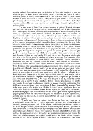 morada melhor? Respondemos que os desígnios de Deus são imutáveis e que, no
momento certo, a Terra sofrerá sua transformação. Lembrando os contos de fadas,
quando o animal se transforma em belo homem, cuja veste é da mais pura seda, assim
também a Terra materialista e sofrida se transformará, pelo hálito de Deus, em um
planeta composto de homens de bem. E para que a maioria dos convidados do Senhor
sejam escolhidos, Ele, mais uma vez, convoca emissários para levar até o plano físico o
grito de alerta.
? “A vida no corpo físico é tão passageira quanto as estações do ano e o homem
precisa conscientizar-se de que seus dias são preciosos demais para deixá-los passar em
vão. Cada Espírito encarnado deve lutar pela própria evolução, fugindo das tentações da
carne. o Espiritismo, como terceiro chamado do Senhor, leva aos homens o
esclarecimento sobre a vida além vida. A Doutrina procura transformar a alma em
Espírito, e o retira do túmulo para a vida real que existe no plano em que hoje nos
encontramos, e não para um céu fictício, onde as almas dos homens gozariam da inércia
e da ociosidade, tomando-se egoístas, esquecidos daqueles que na cadeia da carne ainda
se encontram sofrendo. Como almas pecadoras, são jogadas nas fornalhas do inferno
queimando como se fossem azeite que jamais se extingue. Ou as outras, menos
pecadoras, que passam pelo purgatório e são julgadas pôr um Deus criado pela
imaginação dos orgulhosos, daqueles que gostam da palavra perdão e anseiam pôr
perdoar os que se dirigem a eles sofridos e arrependidos. Esses quadros apresentados
pôr algumas religiões aos homens são tão irreais que os mais dotados de inteligência
não os aceitam. Porém, também não buscam o Deus verdadeiro. Não procuram saber
para onde vão os espíritos de todos aqueles seus conhecidos, amigos, parentes e
familiares, que um dia, também diante da morte - não importa se milionários,
autoridades, nobres, belos ou feios - apenas deixam o corpo inerte e este é levado a um
local, designado pela sociedade como lugar para o descanso eterno do corpo, que um dia
transitou com vida pelos mesmos lugares em que os que ainda não morreram, vivem.
Eles, os que seus corpos descansam nos chamados cemitérios também não buscaram
conhecer o que existe de verdade neste momento na vida de cada ser criado pôr Deus.
Poucos procuram saber o que existe além daquelas covas, onde são colocados os corpos
do milionário, do remediado, do pobre, do indigente, enfim, das pessoas que amamos e
das outras que desconhecemos , Ás vezes nem desejam ir até lá, causa-lhes pavor
constatar que a morte é uma realidade. Porém, mesmo presenciando o grande
movimento desses lugares, chamados estação do adeus o homem materialista fica
indiferente a essa realidade e continua distante de Deus, ignorando Sua bondade. Nem
todos esses homens são pessoas sem religião; às vezes, mesmo aquele que louva ao
Senhor não deseja se tomar bom como o Senhor espera que todos nós nos tomemos.
Essa indiferença para com o desencarne e que nos assusta, pois mesmo alguns espíritas
julgam que muito não lhes será cobrado. Engano dos encarnados. Seja ele espiritualista,
espírita, ateu ou materialista, o homem encarnado tem de pagar ceitil por ceitil sua
estada no Planeta.
- “A cada um Deus perguntará: que fizeste de bom para antecipar a
transformação fluídica da Terra? E infeliz aquele que responder: não quis me envolver
em nada, apenas aproveitei a vida. Outros, mesmo conhecendo a problemática da vida e
da morte, não procuram cooperar com Jesus na transformação do Planeta, ajudando os
seus semelhantes. Não se concebe um espírita apegado aos bens terrenos e trancafiado
em seu lar, agasalhado nos dias de frio, esquecido dos que sofrem lá fora. Muito será
cobrado dos que se dizem servos do Senhor, que a cada minuto pronunciam o nome de
Jesus mas continuam duros, autoritários, jogando pedras nas igrejas alheias e sempre
dizendo: aleluia! A estes a pena será maior: brincaram com as leis morais e pôr tê-las
 