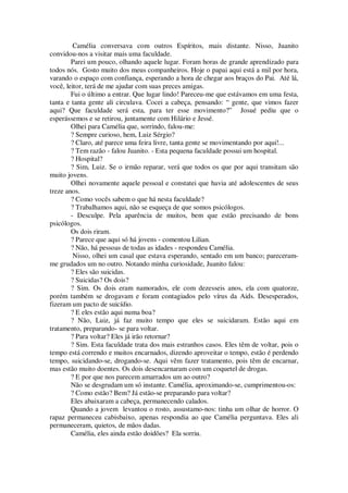Camélia conversava com outros Espíritos, mais distante. Nisso, Juanito
convidou-nos a visitar mais uma faculdade.
Parei um pouco, olhando aquele lugar. Foram horas de grande aprendizado para
todos nós. Gosto muito dos meus companheiros. Hoje o papai aqui está a mil por hora,
varando o espaço com confiança, esperando a hora de chegar aos braços do Pai. Até lá,
você, leitor, terá de me ajudar com suas preces amigas.
Fui o último a entrar. Que lugar lindo! Pareceu-me que estávamos em uma festa,
tanta e tanta gente ali circulava. Cocei a cabeça, pensando: “ gente, que vimos fazer
aqui? Que faculdade será esta, para ter esse movimento?” Josué pediu que o
esperássemos e se retirou, juntamente com Hilário e Jessé.
Olhei para Camélia que, sorrindo, falou-me:
? Sempre curioso, hem, Luiz Sérgio?
? Claro, até parece uma feira livre, tanta gente se movimentando por aqui!...
? Tem razão - falou Juanito. - Esta pequena faculdade possui um hospital.
? Hospital?
? Sim, Luiz. Se o irmão reparar, verá que todos os que por aqui transitam são
muito jovens.
Olhei novamente aquele pessoal e constatei que havia até adolescentes de seus
treze anos.
? Como vocês sabem o que há nesta faculdade?
? Trabalhamos aqui, não se esqueça de que somos psicólogos.
- Desculpe. Pela aparência de muitos, bem que estão precisando de bons
psicólogos.
Os dois riram.
? Parece que aqui só há jovens - comentou Lilian.
? Não, há pessoas de todas as idades - respondeu Camélia.
Nisso, olhei um casal que estava esperando, sentado em um banco; pareceram-
me grudados um no outro. Notando minha curiosidade, Juanito falou:
? Eles são suicidas.
? Suicidas? Os dois?
? Sim. Os dois eram namorados, ele com dezesseis anos, ela com quatorze,
porém também se drogavam e foram contagiados pelo vírus da Aids. Desesperados,
fizeram um pacto de suicídio.
? E eles estão aqui numa boa?
? Não, Luiz, já faz muito tempo que eles se suicidaram. Estão aqui em
tratamento, preparando- se para voltar.
? Para voltar? Eles já irão retornar?
? Sim. Esta faculdade trata dos mais estranhos casos. Eles têm de voltar, pois o
tempo está correndo e muitos encarnados, dizendo aproveitar o tempo, estão é perdendo
tempo, suicidando-se, drogando-se. Aqui vêm fazer tratamento, pois têm de encarnar,
mas estão muito doentes. Os dois desencarnaram com um coquetel de drogas.
? E por que nos parecem amarrados um ao outro?
Não se desgrudam um só instante. Camélia, aproximando-se, cumprimentou-os:
? Como estão? Bem? Já estão-se preparando para voltar?
Eles abaixaram a cabeça, permanecendo calados.
Quando a jovem levantou o rosto, assustamo-nos: tinha um olhar de horror. O
rapaz permaneceu cabisbaixo, apenas respondia ao que Camélia perguntava. Eles ali
permaneceram, quietos, de mãos dadas.
Camélia, eles ainda estão doidões? Ela sorriu.
 