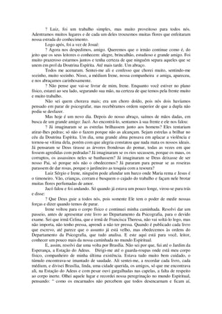 ? Luiz, foi um trabalho simples, mas muito proveitoso para todos nós.
Adentramos muitos lugares e de cada um deles trouxemos muitas flores que enfeitaram
nossa estrada do conhecimento.
Logo após, foi a vez de Josué:
? Agora nos despedimos, amigo. Queremos que o irmão continue como é, do
jeito que os seus leitores o conhecem: alegre, brincalhão, estudioso e grande amigo. Foi
muito prazeroso estarmos juntos e tenha certeza de que ninguém separa aqueles que se
unem em prol da Doutrina Espírita. Até mais tarde. Um abraço.
Todos me acenaram. Sentei-me ali e confesso que chorei muito, sentindo-me
sozinho, muito sozinho. Nisso, a médium Irene, nossa companheira e amiga, apareceu,
e nos abraçamos carinhosamente.
? Não pense que vai-se livrar de mim, Irene. Enquanto você estiver no plano
físico, estarei ao seu lado, segurando sua mão, na certeza de que temos pela frente muito
e muito trabalho.
Não sei quem chorava mais; era um choro doído, pois nós dois havíamos
pensado em parar de psicografar, mas recebêramos ordem superior de que a dupla não
podia se desfazer.
Mas hoje é um novo dia. Depois do nosso abraço, saímos de mãos dadas, em
busca de um grande amigo: Jacó. Ao encontrá-lo, sentamos à sua frente e ele nos falou:
? Já imaginaram se as estrelas brilhassem junto aos homens? Eles tentariam
atirar-lhes pedras; só não o fazem porque não as alcançam. Sejam estrelas a brilhar no
céu da Doutrina Espírita. Um dia, uma grande alma pensava em aplacar a violência e
tornou-se vítima dela, porém com que alegria constatou que nada mata os nossos ideais.
Já pensaram se Deus tirasse as árvores frondosas do pomar, todas as vezes em que
fossem agredidas com pedradas? Já imaginaram se os rios secassem, porque os maus, os
corruptos, os assassinos neles se banhassem? Já imaginaram se Deus deixasse de ser
nosso Pai, só porque nós não o obedecemos? Já pararam para pensar se as roseiras
parassem de dar rosas, porque o jardineiro as tosquia com a tesoura?
Luiz Sérgio e Irene, ninguém pode afundar um barco onde Maria rema e Jesus é
o timoneiro. Vão, crianças, corram e busquem o cajado do trabalho e façam nele brotar
muitas flores perfumadas de amor.
Jacó falou e foi andando. Só quando já estava um pouco longe, virou-se para trás
e disse:
? Que Deus guie a todos nós, pois somente Ele tem o poder de medir nossas
forças e dizer quando temos de parar.
Irene voltou para o corpo físico e continuei minha caminhada. Resolvi dar um
passeio, antes de apresentar este livro ao Departamento da Psicografia, para o devido
exame. Sei que irmã Celina, que e irmã de Francisca Theresa, não vai soltá-lo logo, mas
não importa, não tenho pressa, aprendi a não ter pressa. Quando é publicado cada livro
que escrevo, até parece que o assunto já está velho, mas obedecemos às ordens do
Departamento da Psicografia, que tudo analisa. E este aqui está para você, leitor,
conhecer um pouco mais da nossa caminhada no mundo Espiritual.
E, assim, resolvi dar uma volta por Brasília. Não sei por que, fui até o Jardim da
Esperança, a Estação do Adeus. Dirigi-me até o guarda-roupas onde está meu corpo
físico, companheiro de minha última existência. Estava tudo muito bem cuidado, o
túmulo encontrava-se imantado de saudade. Ali sentei-me, a recordar cada livro, cada
médium, e divisei Brasília, linda, uma cidade querida, os amigos, só que me encontrava
ali, na Estação do Adeus e com pesar ouvi gargalhadas nas capelas, a falta de respeito
ao corpo inerte. Olhei aquele lugar e recordei nossa peregrinação no mundo Espiritual,
pensando: “ como os encarnados não percebem que todos desencarnam e ficam aí,
 