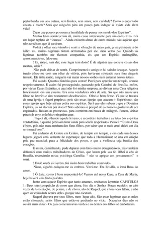 perturbando uns aos outros, sem limites, sem amor, sem caridade? Como o encarnado
encara a morte? Será que ninguém pára um pouco para indagar se existe vida além
vida?
Creio que poucos possuem a humildade de pensar no mundo dos Espiritos” .
Muitos fatos aconteceram ali, muita coisa interessante para um outro livro. Era
um lugar repleto de “ causos” . Ainda existem almas do outro mundo: são aquelas que
não acreditam que já partiram.
Voltei a olhar meu túmulo e senti a vibração de meus pais, principalmente a do
Júlio: ali, muitas lágrimas foram derramadas por ele, meu velho pai. Quando as
lágrimas também me fizeram companhia, eis que um Espírito maltrapilho,
aproximando-se, falou-me:
? Ei, moço, saia daí, esse lugar tem dono! É de alguém que escreve coisas dos
mortos, sabia?
Não pude deixar de sorrir. Cumprimentei o amigo e fui saindo devagar. Aquele
irmão olhou-me com um olhar de vitória, pois havia-me colocado para fora daquele
túmulo. Ele tinha razão, ninguém vai matar nossos sonhos nem enterrar nossos ideais.
Fui saindo. Quantas histórias para contar! Parei para apreciar um templo, orando
respeitosamente. E assim fui prosseguindo, passando pela Catedral de Brasília, enfim,
por várias Casas Espíritas, e qual não foi minha surpresa, ao divisar uma Casa religiosa
funcionando em um cinema. Era uma verdadeira obra de arte. Só que não anunciava
filme no letreiro e sim: tratamento desobsessivo. Olhei-o bem firme. Vi que se tratava
de uma igreja e fiquei perplexo, pois são essas igrejas que atacam o Espiritismo; são
essas igrejas que hoje atiram pedra nos espíritas. Será que elas sabem o que e Doutrina
Espírita, ou só atacam por atacar? Não sabemos o porquê de os homens gostarem de ser
enganados. Bastam as promessas, para correrem em busca de milagres, Porém, deixar
para trás erros e defeitos ninguém quer.
. Fiquei ali, olhando aquele letreiro, e recordei o trabalho e as lutas dos espíritas
verdadeiros, o quanto precisam lutar ainda para serem respeitados. Pensei: “ Como Deus
é bom, pois não mata nenhum dos Seus filhos, por saber que o mais cruel deles um dia
se tornará bom” .
Fui andando de Centro em Centro, de templo em templo, e em cada um desses
lugares joguei uma semente de esperança: que toda a Humanidade se una em oração
pela paz mundial, para a felicidade dos povos, e que a violência seja banida dos
corações.
E assim, caminhando, pude deparar com fatos muito desagradáveis, mas também
defrontei com muitos trabalhadores do Cristo, que lutam pela sua fé. Olhei o céu de
Brasília, recordando nossa psicóloga Camélia: “ não se apegue aos pensamentos” e
sorri.
? Onde vocês estiverem, foi muito bom trabalhar com todos.
Nisso, alguém enlaçou-me os ombros. Virei-me. Era Rosália, a irmã Rosa do
amor.
? Ô Luiz, como é bom reencontrá-lo! Vamos até nossa Casa, a Casa de Maria,
hoje haverá uma linda palestra.
Junto com aquele Espírito que tanto amamos, recitamos Jeremias CAPITULO3
1: Deus tem compaixão do povo que chora. Isto diz o Senhor Foram ouvidos no alto
vozes de lamentação, de pranto, e de choro, são de Raquel, que chora seus filhos, e não
quer ser consolada acerca deles, porque não escutam.
Raquel chorava por seus filhos, num lugar alto. São estas lagrimas que as mães
estão chorando: pelos filhos que estão-se perdendo no vício. Naqueles dias não se
ouvirá mais dizer.- Os pais comeram uvas verdes e os dentes dos filhos se embotaram.
 