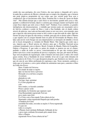 saindo das suas paróquias, dos seus Centros, das suas igrejas e chegando até o povo,
levando-lhe as palavras do Mestre e dizendo que os tempos são chegados; que o homem
não pode julgar-se proprietário do seu corpo; que este veículo pode ficar sem o
combustível, que só encontramos nEle, Deus. Somente Ele é o dono do “posto do fluido
vital” . Não adianta desejar que o carro físico se movimente, quando nele cessa a vida,
quando o combustível termina. Qual é o cientista que consegue manter um Espírito num
corpo físico depois que nele cessa o fluido vital? Nenhum. Caso contrário, as grandes
inteligências não desencarnariam. o trabalho que teremos junto aos encarnados será o
de fazê-los conhecer o poder de Deus e toda a Sua bondade, não só dando ordens
através de palavras, mas cada um buscando tomar-se um vaso novo, sem remendo, para
que a água da vida eterna possa tomar-se útil a todos os que têm sede do saber. Que nós
tiremos do poço da água da vida eterna a verdade, para que ela se alastre sobre o Planeta
e que sejamos um só coração batendo forte no peito do Governador do Planeta: Jesus.
Que cada um de vocês busque em seus departamentos as instruções de trabalho e levem
até os locais designados as verdades do Mundo Maior. Não importa que credo seja o
seu, importa que o Brasil precisa de obreiros para que o Pavilhão Nacional possa
continuar tremulando com os dizeres: Brasil, Coração do Mundo, Pátria do Evangelho,
Ordem e Progresso. E que todos os países do mundo se juntem em um só clamor,
pedindo a união de todos os povos, conscientizando-se de que não existem países
pobres nem ricos; existe um planeta de provas e expiações, mas que, pôr mercê de Deus,
logo será um planeta de regeneração, onde o homem será mais justo e onde a dor estará
quase extinta. Essa a finalidade do nosso trabalho: levar até os que estão distantes de
Deus a palavra do Cristo. E os que desejarem pregá-la, que iluminem seu interior, para
que ela saia de seus lábios perfumada de esperança e paz. Neste momento, pedimos a
todos que se levantem e, com o peito inflado do sentimento mais puro, cantemos o Hino
da União dos Povos:
Deus, Criador do Universo
Pai amado de todas as nações
Que vai tirar da Terra o perverso
Deixando só os de bons corações
A essência
plantada no solo
Vai logo, logo, germinar
E o Cristo pegando no
colo
Seus irmãos, os fazendo caminhar
Pouco a pouco serão
derrubadas As fronteiras que separam o país
Uma Humanidade regenerada Terá um
povo muito mais feliz
E o Cristo com a Sua espada Toda coberta de luz
Separando a alma regenerada Daquela que nada produz
A bandeira do Cristo
estendida Em todas, em todas as nações A Terra regenerada
E a paz em
todos os corações
o Planeta Azul cintilante Brilhando, brilhando de luz
o povo mais confiante Governado pelo amado Jesus
Salve o Planeta
regenerado Nossa Terra coberta de luz!”
 