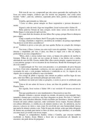 Pelo tom de sua voz, compreendi que não estava querendo dar explicações. Se
fosse em outros tempos, confesso que iria insistir nas perguntas, mas como estou
ficando “velho”, calei-me, submisso, esperando pelos fatos, porém a curiosidade era
imensa.
Camélia, aproximando-se, falou-me:
? Cerre os olhos, preste atenção no fluxo respiratório e procure descansar a
mente.
Segurei a mão da irmã e logo me reequilibrei. Josué recitou todo o Salmo 45:
Belas palavras brotam de meu coração, recito meus versos em honra do rei.
Minha língua é como pena de ágil escrivão.
És o mais belo dos homens; de teus lábios flui a graça, porque Deus te abençoou
para sempre.
Cinge a espada ao teu flanco, herói! É tua gala e tua majestade.
Cavalga, triunfante e majestoso, em defesa da verdade e da justiça espezinhada!
Tua destra te revele feitos assombrosos!
Tombem os povos a teus pés, por tuas agudas flechas no coração dos inimigos
do rei!
Teu trono, ó Deus, é eterno; teu cetro real é cetro de eqüidade. “Amas a justiça e
detestas a iniqüidade; por isso, ó deus, teu Deus te ungiu com o óleo da alegria,
preferindo-te aos teus companheiros.”
“Mirra, aloés e cássia exalam tuas vestes, as harpas dos palácios de marfim te
festejam. Filhas de reis estão em teu cortejo de honra; à tua direita está a rainha,
adornada de ouro de Ofir. Escuta, minha filha, olha e presta atenção: esquece teu povo e
a casa paterna, porque o rei se encantou de tua formosura. Rende-lhe homenagem, pois
ele é teu senhor!”
A representação de Tiro vem com presentes, e os potentados do povo buscam
teu favor. Com toda a dignidade, a princesa, em seus aposentos, se adorna com vestes
recamadas de ouro, e com pompas multicores é conduzida ao rei. As virgens de seu
séquito são as amigas de infância e suas convidadas.
Em cortejo de júbilo e regozijo, elas entram no palácio real.Em lugar de teus
pais, virão teus filhos, que nomearás príncipes por toda a terra.
Lembrarei teu nome por todas as gerações, e assim os povos te celebrarão para
sempre.
Trata-se de um salmo de louvor a Jesus, um hino de gratidão ao condutor do
Planeta Terra.
Em seguida, Jessé recitou o Salmo 104 o seu versículo 45 ressoou em nossos
ouvidos:
Para que guardassem os seus mandamentos e buscassem as suas leis.
Quando voltamos a prestar atenção na estrada, ela parecia estar pegando fogo,
tamanha a fumaça que a envolvia, mas logo chegamos ao posto. Por fora, o “inferno”;
dentro dele, uma atmosfera diferente. Fomos recebidos por Jeronimo e Antonia, que nos
levaram até umas cabines especiais, onde vestiríamos novas roupas. Ficamos deitados
em cabines diferentes, e a minha era a de número setenta e sete. Ao adentrá-la, sua luz
piscava e piscava no início e meu corpo foi envolvido por uma luminosidade intensa
que partia do número setenta e sete. Tudo fiz para não dormir, achei que tinha obrigação
de manter-me acordado para narrar os fatos ao leitor, mas logo adormeci, só acordando
em outro local, já vestido com novas roupas.
Busquei os companheiros Juanito, Lilian e Camélia, que estavam também
recebendo os fluidos. Josué, Hilário e Jessé não se encontravam ali. Quando os
encontrei, não pude deixar de perguntar:
 