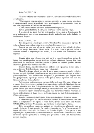 Isaías CAPITULO 24:
“ Eis que o Senhor devasta a terra e a desola, transtorna sua superfície e dispersa
os habitantes.
“ E acontecerá o mesmo ao povo como ao sacerdote, ao escravo como ao senhor,
à escrava como à patroa, ao vendedor como ao comprador, ao que empresta como ao
que toma emprestado, ao credor como ao devedor
A terra será totalmente devastada e inteiramente saqueada (...).
Para ti, que és habitante da terra, está reservado o susto, a cova e o laço.
E acontecerá que quem fugir do susto cairá na cova, o que se desembaraçar da
cova será preso no laço, porque as cataratas do alto serão abertas e serão abalados os
fundamentos da terra.
Isaías CAPITULO 25:
Fará desaparecer a morte para sempre. O Senhor Deus enxugara as lágrimas de
todas as faces e removerá de toda a terra o opróbrio de seu povo (...).
Trata-se de uma das afirmações mais claras sobre a imortalidade da alma,
contida no Antigo Testamento. Neste trecho, fica muito claro o que nos ensina a
doutrina Espírita: a regeneração do Planeta, a vida eterna sem sofrimentos, sem
lágrimas.
Querido leitor, hoje voltamos com mais um livro e escolhemos alguns trechos de
Isaías, este querido profeta, que no seu livro enaltece a Doutrina Espírita. Sua visão
telescópica era magnífica, deixando grafado o poder do Espírito quando, mesmo
encarnado, pode ir mais além do seu olhar.
Citamos Isaías, mas são inúmeros os médiuns com o poder de ir mais além, o
que no decorrer deste livro iremos narrar para você, amigo.
Mais além do meu olhar é um grito de alerta para o homem encarnado, pedindo-
lhe que lute pela dignidade, para livrar-se do apego às coisas materiais; que se esforce
para compreender Deus, Sua bondade, Sua pureza, e que tudo faça para respeitar Suas
leis, porque infeliz aquele que virar as costas para o mundo espiritual e só tiver nos
lábios as palavras: Senhor, Senhor.
Sabemos que muitos custam a crer na existência da vida além vida e julgam que
o mundo físico lhes pertence, fugindo dos compromissos espirituais. Não basta dizer-se
cristão; o homem tudo deve fazer para tomar-se um filho de Deus repleto de deveres,
porém lutando pelo direito de chegar a Ele e gozar das delícias de uma Terra renovada.
Causa-nos espanto o materialismo, que a cada dia faz mais vítimas. Nos lares, os
jovens estão distantes de Deus, pois os apelos da matéria são mais fortes; em poucos, o
Cristo está presente.
Essa é a causa dos escândalos e da desencarnação violenta de muitos jovens.
A Doutrina Espírita é a terceira revelação de Deus, o último chamado. Pôr esta
razão, o compromisso do espírita é bem maior, porque disse Jesus em Marcos
CAPITULO 3, versículo 29: ai daquele que blasfemar contra o Espírito Santo.
Hoje, em qualquer barraco ou palacete os Espíritos estão chamando para as
grandes bodas do Senhor, quando Ele receberá das mãos do Pai a Terra renovada. E
quem fala sobre a salvação do Planeta? A Doutrina Espírita. Quem previu a sua
regeneração? Os possuidores do dom mediúnico, da mediunidade. Entretanto, não basta
ter o dom, é preciso que a alma se enobreça para que o olhar vá bem além do que muitos
possam imaginar.
 