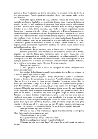 queixar-se deles. A educação de Soraya não existiu, ela foi criada repleta de direitos e
sem qualquer dever. Quando queria alguma coisa, gritava e esperneava e todos corriam
para atendê-la.
Analisando aquela história de vida, sentimos vontade de aplicar umas boas
palmadas em Soraya. Sua beleza era estonteante. Quando ainda pequena, já chamava a
atenção. A mãe e a avó a cobriam de presentes. Suas roupas eram as mais sensuais
possíveis. Aos oito anos, dançava e cantava, rebolando. Com dez anos já freqüentava
festinhas e usava loló, depois maconha, logo vindo a primeira experiência sexual.
Engravidou e, ajudada pela mãe, realizou o primeiro aborto. E assim Soraya entrou no
mundo das drogas, tomando-se traficante. Seu pai desencarnou e sua mãe levava muitas
surras, dela e de seus amantes. Todas as vezes em que era presa, a família se endividava
para tirá-la da prisão. Os abortos aconteciam com a maior naturalidade. Soraya tomou-
se hábil assaltante; junto ao seu companheiro, era respeitada no mundo do crime,
comandando grupos de extermínio e pontos de drogas. Porém, como diz o ditado
popular, um dia a casa cai e Soraya tombou diante de um violento câncer. Sua mãe e sua
avó cuidaram dela até o fim.
Mesmo doente, Soraya tratava-as como se fossem imbecis. Parecia odiá-las.
Também apareceu na tela o momento do desencarne de Soraya: ela se debatia,
enquanto seu Espírito lutava para permanecer junto ao corpo físico, mas este,
enfraquecido, sem condição de alojá-lo, ia esfriando-se, ou melhor, apagando as luzes
dos órgãos vitais. Sua alma materialista fundia-se com a carne quase apodrecida pela
doença e, por mais que os técnicos do desencarne tentassem retirar o Espírito de Soraya,
ele se colava ao corpo quase morto. Não pude deixar de perguntar:
? Por que isso aconteceu?
? Olhe a projeção e veja o estado de desespero da família, desejando reter
Soraya no corpo físico.
Um membro da família desencarnado tentou ajudar Soraya. Pareceu nos que ela
ia segui-lo, porém logo voltou ao corpo.
As imagens foram-se apagando. Soraya encontrava-se como se adormecida.
Quando se desligou, deu um salto que nos assustou. Porém Camélia fitou firmemente os
olhos de Soraya e a levou de volta ao sono hipnótico. Novamente vimos a luta de
Soraya para não deixar o corpo físico. E agora víamos o seu desprendimento, quando o
corpo físico tombou, aliviado. Aliviado, sim, pois seu caráter só o levou por estradas
tortuosas. O familiar que acompanhava o desencarne tentou socorrê-la, mas ela relutou
em ser amparada. Sorriu ao deparar-se com outro Espírito que, quando encarnado, fazia
parte de seu bando. Aí iniciou-se uma nova vida para Soraya no mundo espiritual.
Juntando-se a outros Espíritos comprometidos, sentiu-se em casa para atuar com os
bandos de encarnados perturbados, mas nesse mundo-cão dos trevosos as mulheres
sofrem muito, e Soraya sempre era usada pelos líderes das trevas. Um dia, foi socorrida,
porém logo fugiu para Babilônia Escarlate, onde encontrou abrigo em uma gruta
imunda e infecta, mas ali teve um pouco de paz. Os outros trevosos ignoraram sua
presença, pois ela estava por demais debilitada. Ao ser desligado o painel, indaguei:
? Por que estamos aqui para socorrê-la?
? Porque sua mãe já está desencarnada e pede desesperadamente socorro para a
filha. Este o motivo de nossa presença aqui.
? Mas ela não deseja ser ajudada...
Nisso, pareceu-nos que Soraya voltava do torpor.
? Estás preparada para ser tratada? perguntou-lhe Josué.
? Esqueça-me, não quero sair daqui! Adoro este lugar, único onde me deixam
em paz.
 