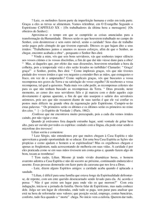 ? Luiz, os melindres fazem parte da imperfeição humana e estão em toda parte.
Graças a eles as trevas se alimentam. Vamos relembrar, em O Evangelho Segundo o
Espiritismo CAPITULO XX - {Os trabalhadores da última hora a mensagem} {Os
obreiros do Senhor}:
Aproxima-se o tempo em que se cumprirão as coisas anunciadas para a
transformação da Humanidade. Ditosos serão os que houverem trabalhado no campo do
Senhor, com desinteresse e sem outro móvel, senão a caridade! Seus dias de trabalho
serão pagos pelo cêntuplo do que tiverem esperado. Ditosos os que hajam dito a seus
irmãos: “Trabalhemos juntos e unamos os nossos esforços, afim de que o Senhor, ao
chegar, encontre acabada a obra“ , porquanto o Senhor lhes dirá:
“ Vinde a mim, vós que sois bons servidores, vás que soubestes impor silêncio
aos vossos ciúmes e às vossas discórdias, a fim de que daí não viesse dano para a obra!
“ Mas, ai daqueles que, por efeito das suas dissensões, houverem retardado a hora da
colheita, pois a tempestade virá e eles serão levados no turbilhão! Clamarão: “ Graça!
graça!” o Senhor, porém, lhes dirá: “ Como implorais graças, vós que não tivestes
piedade dos vossos irmãos e que vos negastes a estender-lhes as mãos, que esmagastes o
fraco, em vez de o amparardes? Como suplicais graças, vós que buscastes a vossa
recompensa nos gozos da Terra e na satisfação do vosso orgulho? Já recebestes a vossa
recompensa, tal qual a quisestes. Nada mais vos cabe pedir, as recompensas celestes são
para os que não tenham buscado as recompensas da Terra. “ Deus procede, neste
momento, ao censo dos seus servidores fiéis e já marcou com o dedo aqueles cujo
devotamento é apenas aparente, a fim de que não usurpem o salário dos servidores
animosos, pois aos que não recuarem diante de suas tarefas é que ele vai confiar os
postos mais difíceis na grande obra da regeneração pelo Espiritismo. Cumprir-se-ão
estas palavras: “ Os primeiros serão os últimos e os últimos serão os primeiros no reino
dos céus. “ } - {o Espírito de Verdade } (Paris, 1862).
.Confesso que me encontrava muito preocupado, pois a cada dia vemos irmãos
caindo, por não vigiar e orar.
Quando já estávamos fora daquele estranho lugar, senti vontade de gritar bem
alto, para ser ouvido por todos os espíritas: cuidado com a língua, ela pode estar sendo o
microfone dos trevosos!
Lilian sorriu e comentou:
? Luiz Sérgio, não entendemos por que muitos chegam à Casa Espírita e não
aproveitam a grande oportunidade de se educar. Em uma boa Casa Espírita as lições são
propícias e como ajudam o homem a se espiritualizar! Mas os orgulhosos chegam e
apenas as freqüentam, nada acrescentando de melhoria em suas vidas. A caridade é por
eles praticada como se em suas mãos tivessem um conta-gotas e, quando fazem algo de
bom, tocam as trombetas!
? Tem razão, Lilian. Mesmo já tendo vivido dramáticas horas, o homem
avarento adentra a Casa Espírita e não dá socorro ao próximo, continuando endurecido e
ausente. Essas pessoas demorarão em fazer parte da caravana que nos leva a Deus.
- Luiz, dizem alguns Espíritos amigos: a caridade acaba quando é aplacada a
saudade.
? Lilian, é difícil para uma família que estava longe da Espiritualidade defrontar-
se, de repente, com um ente querido desencarnado sendo levado para ela. Aí, acorda e
pensa: “ Não é que existe um lugar para onde vão os que morrem?” Com esta
indagação, inicia-se a jornada da família. Ouviu falar de Espiritismo, mas nada conhece
dele. Julga ser um lugar de oferendas, onde tudo se paga, sem parar para analisar que
está na hora de reformular seus valores; que posição social, emprego, contas bancárias,
conforto, tudo fica quando a “ morte” chega. No início vem a euforia. Querem dar tudo,
 