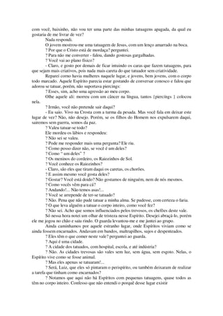 com você, baixinho, não vou ter uma parte das minhas tatuagens apagada, da qual eu
gostaria de me livrar de vez?
Nada respondi.
O jovem mostrou-me uma tatuagem de Jesus, com um lenço amarrado na boca.
? Por que o Cristo está de mordaça? perguntei.
? Para não me converter - falou, dando gostosas gargalhadas.
? Você vai ao plano físico?
- Claro, e gosto por demais de ficar intuindo os caras que fazem tatuagens, para
que sejam mais criativos, pois nada mais careta do que tatuador sem criatividade.
Reparei corno havia mulheres naquele lugar, e jovens, bem jovens, com o corpo
todo marcado. Aquele Espírito parecia estar gostando de conversar conosco e falou que
adorou se tatuar, porém, não suportava piercings:
? Esses, sim, acho uma agressão ao meu corpo.
Olhe aquele ali: morreu com um câncer na língua, tantos {piercíngs } colocou
nela.
? Irmão, você não pretende sair daqui?
- Eu saio. Vivo na Crosta com a turma da pesada. Mas você fala em deixar este
lugar de vez? Não, não desejo. Porém, se os filhos do Homem nos expulsarem daqui,
sairemos sem guerra, somos da paz.
? Valeu tatuar-se todo?
Ele mordeu os lábios e respondeu:
? Não sei se valeu.
? Pode me responder mais uma pergunta? Ele riu.
? Como posso dizer não, se você é um deles?
? Como “ um deles” ?
? Os meninos do cordeiro, os Raiozinhos de Sol.
? Você conhece os Raiozinhos?
- Claro, são eles que tiram daqui os caretas, os chorões.
? E assim mesmo você gosta deles?
? Gostar? Você está doido? Não gostamos de ninguém, nem de nós mesmos.
? Como vocês vêm para cá?
? Andando!... Não temos asas!...
? Você se arrepende de ter-se tatuado?
? Não. Pena que não pude tatuar a minha alma. Se pudesse, com certeza o faria.
? O que leva alguém a tatuar o corpo inteiro, como você fez?
? Não sei. Acho que somos influenciados pelos trevosos, os chefões deste vale.
Só nessa hora notei um olhar de tristeza nesse Espírito. Desejei abraçá-lo, porém
ele me jogou no chão e saiu rindo. O guarda levantou-me e me juntei ao grupo.
Ainda caminhamos por aquele estranho lugar, onde Espíritos viviam como se
ainda fossem encarnados. Andavam em bandos, maltrapilhos, sujos e despenteados.
? Eles têm o que comer neste vale? perguntei ao guarda.
? Aqui é uma cidade.
? A cidade dos tatuados, com hospital, escola, e até indústria?
? Não. As cidades trevosas são vales sem luz, sem água, sem esgoto. Nelas, o
Espírito vive como se fosse animal.
? Mas eles apenas se tatuaram!...
? Será, Luiz, que eles só pintaram o perispírito, ou também deixaram de realizar
a tarefa que tinham como encarnados?
? Notamos que aqui não há Espíritos com pequenas tatuagens, quase todos as
têm no corpo inteiro. Confesso que não entendi o porquê desse lugar existir
 