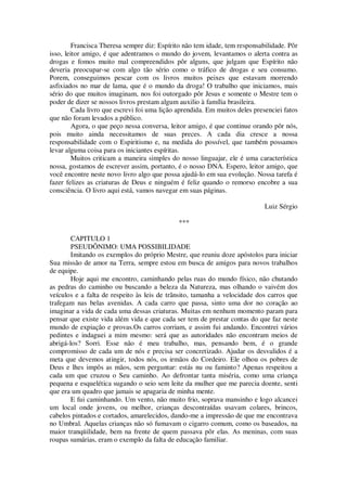 Francisca Theresa sempre diz: Espírito não tem idade, tem responsabilidade. Pôr
isso, leitor amigo, é que adentramos o mundo do jovem, levantamos o alerta contra as
drogas e fomos muito mal compreendidos pôr alguns, que julgam que Espírito não
deveria preocupar-se com algo tão sério como o tráfico de drogas e seu consumo.
Porem, conseguimos pescar com os livros muitos peixes que estavam morrendo
asfixiados no mar de lama, que é o mundo da droga! O trabalho que iniciamos, mais
sério do que muitos imaginam, nos foi outorgado pôr Jesus e somente o Mestre tem o
poder de dizer se nossos livros prestam algum auxilio à família brasileira.
Cada livro que escrevi foi uma lição aprendida. Em muitos deles presenciei fatos
que não foram levados a público.
Agora, o que peço nessa conversa, leitor amigo, é que continue orando pôr nós,
pois muito ainda necessitamos de suas preces. A cada dia cresce a nossa
responsabilidade com o Espiritismo e, na medida do possível, que também possamos
levar alguma coisa para os iniciantes espíritas.
Muitos criticam a maneira simples do nosso linguajar, ele é uma característica
nossa, gostamos de escrever assim, portanto, é o nosso DNA. Espero, leitor amigo, que
você encontre neste novo livro algo que possa ajudá-lo em sua evolução. Nossa tarefa é
fazer felizes as criaturas de Deus e ninguém é feliz quando o remorso encobre a sua
consciência. O livro aqui está, vamos navegar em suas páginas.
Luiz Sérgio
***
CAPITULO 1
PSEUDÔNIMO: UMA POSSIBILIDADE
Imitando os exemplos do próprio Mestre, que reuniu doze apóstolos para iniciar
Sua missão de amor na Terra, sempre estou em busca de amigos para novos trabalhos
de equipe.
Hoje aqui me encontro, caminhando pelas ruas do mundo físico, não chutando
as pedras do caminho ou buscando a beleza da Natureza, mas olhando o vaivém dos
veículos e a falta de respeito às leis de trânsito, tamanha a velocidade dos carros que
trafegam nas belas avenidas. A cada carro que passa, sinto uma dor no coração ao
imaginar a vida de cada uma dessas criaturas. Muitas em nenhum momento param para
pensar que existe vida além vida e que cada ser tem de prestar contas do que faz neste
mundo de expiação e provas.Os carros corriam, e assim fui andando. Encontrei vários
pedintes e indaguei a mim mesmo: será que as autoridades não encontram meios de
abrigá-los? Sorri. Esse não é meu trabalho, mas, pensando bem, é o grande
compromisso de cada um de nós e precisa ser concretizado. Ajudar os desvalidos é a
meta que devemos atingir, todos nós, os irmãos do Cordeiro. Ele olhou os pobres de
Deus e lhes impôs as mãos, sem perguntar: estás nu ou faminto? Apenas respeitou a
cada um que cruzou o Seu caminho. Ao defrontar tanta miséria, como uma criança
pequena e esquelética sugando o seio sem leite da mulher que me parecia doente, senti
que era um quadro que jamais se apagaria de minha mente.
E fui caminhando. Um vento, não muito frio, soprava mansinho e logo alcancei
um local onde jovens, ou melhor, crianças descontraídas usavam colares, brincos,
cabelos pintados e cortados, amarelecidos, dando-me a impressão de que me encontrava
no Umbral. Aquelas crianças não só fumavam o cigarro comum, como os baseados, na
maior tranqüilidade, bem na frente de quem passava pôr elas. As meninas, com suas
roupas sumárias, eram o exemplo da falta de educação familiar.
 